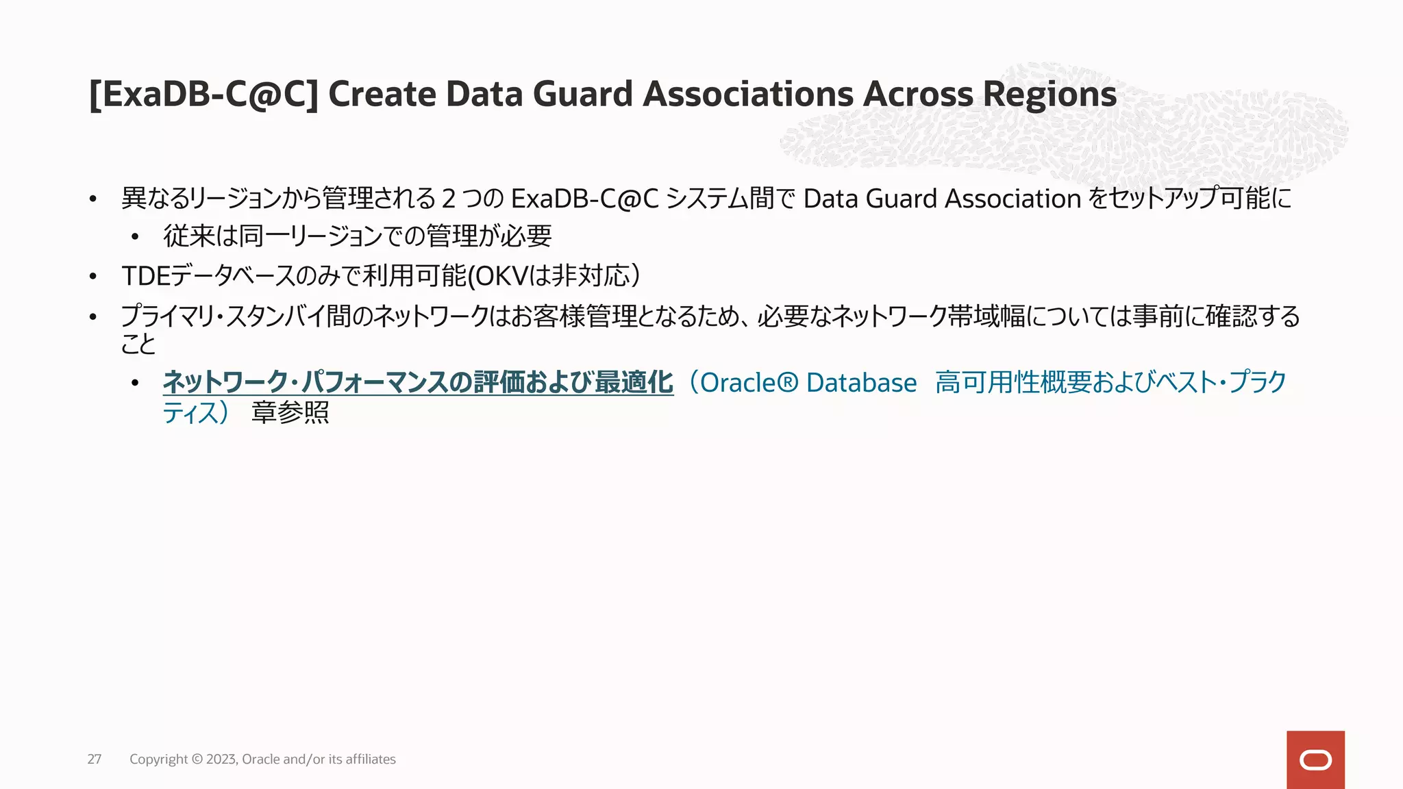 • 異なるリージョンから管理される 2 つの ExaDB-C@C システム間で Data Guard Association をセットアップ可能に
• 従来は同⼀リージョンでの管理が必要
• TDEデータベースのみで利⽤可能(OKVは⾮対応）
• プライマリ・スタンバイ間のネットワークはお客様管理となるため、必要なネットワーク帯域幅については事前に確認する
こと
• ネットワーク・パフォーマンスの評価および最適化（Oracle® Database ⾼可⽤性概要およびベスト・プラク
ティス） 章参照
[ExaDB-C@C] Create Data Guard Associations Across Regions
Copyright © 2023, Oracle and/or its affiliates
27
 