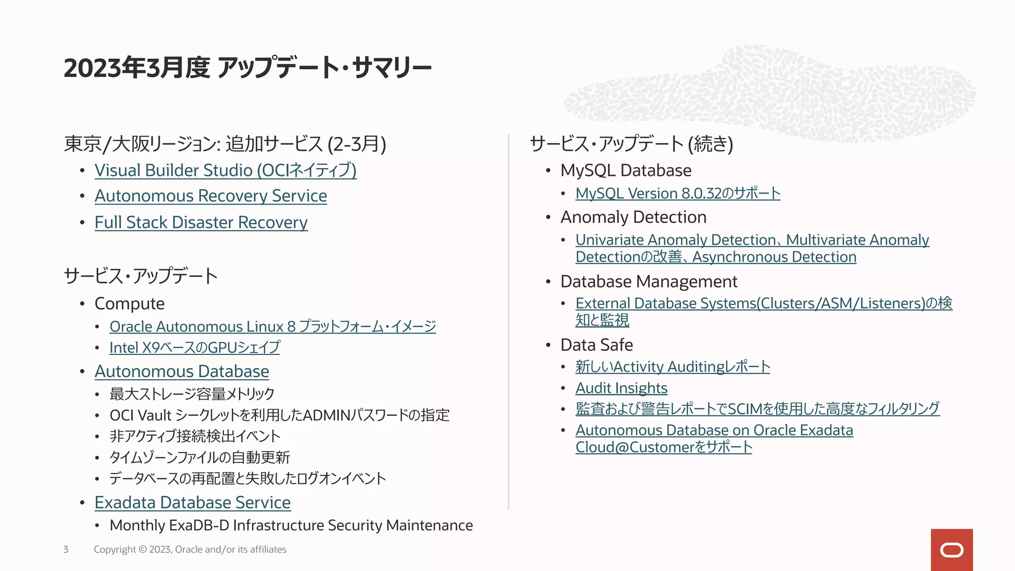 東京/⼤阪リージョン: 追加サービス (2-3⽉)
• Visual Builder Studio (OCIネイティブ)
• Autonomous Recovery Service
• Full Stack Disaster Recovery
サービス・アップデート
• Compute
• Oracle Autonomous Linux 8 プラットフォーム・イメージ
• Intel X9ベースのGPUシェイプ
• Autonomous Database
• 最⼤ストレージ容量メトリック
• OCI Vault シークレットを利⽤したADMINパスワードの指定
• ⾮アクティブ接続検出イベント
• タイムゾーンファイルの⾃動更新
• データベースの再配置と失敗したログオンイベント
• Exadata Database Service
• Monthly ExaDB-D Infrastructure Security Maintenance
サービス・アップデート (続き)
• MySQL Database
• MySQL Version 8.0.32のサポート
• Anomaly Detection
• Univariate Anomaly Detection、Multivariate Anomaly
Detectionの改善、Asynchronous Detection
• Database Management
• External Database Systems(Clusters/ASM/Listeners)の検
知と監視
• Data Safe
• 新しいActivity Auditingレポート
• Audit Insights
• 監査および警告レポートでSCIMを使⽤した⾼度なフィルタリング
• Autonomous Database on Oracle Exadata
Cloud@Customerをサポート
2023年3⽉度 アップデート・サマリー
Copyright © 2023, Oracle and/or its affiliates
3
 