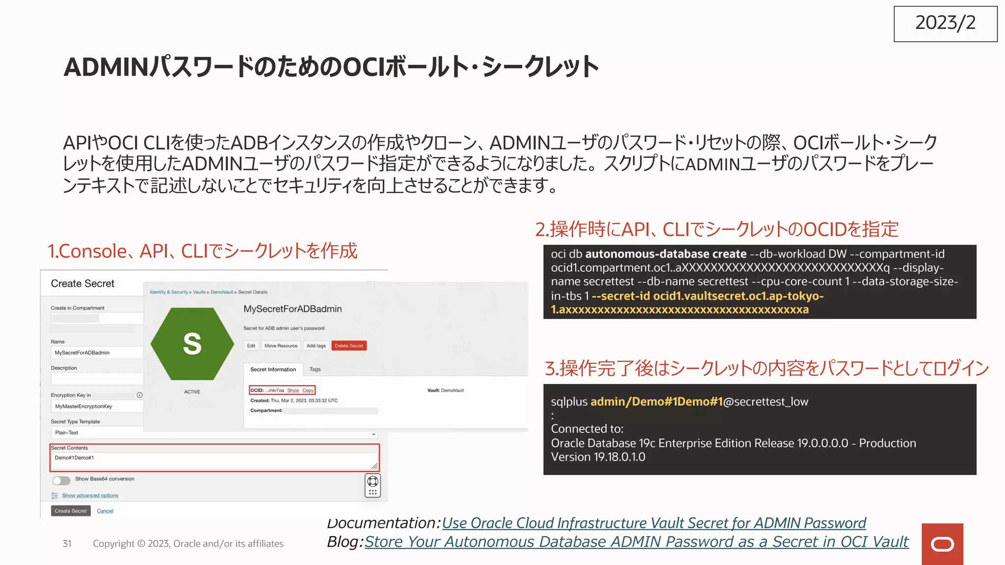 ADMINパスワードのためのOCIボールト・シークレット
APIやOCI CLIを使ったADBインスタンスの作成やクローン、ADMINユーザのパスワード・リセットの際、OCIボールト・シーク
レットを使⽤したADMINユーザのパスワード指定ができるようになりました。 スクリプトにADMINユーザのパスワードをプレー
ンテキストで記述しないことでセキュリティを向上させることができます。
2023/2
Documentation:Use Oracle Cloud Infrastructure Vault Secret for ADMIN Password
Blog:Store Your Autonomous Database ADMIN Password as a Secret in OCI Vault
1.Console、API、CLIでシークレットを作成 oci db autonomous-database create --db-workload DW --compartment-id
ocid1.compartment.oc1..aXXXXXXXXXXXXXXXXXXXXXXXXXXXXq --display-
name secrettest --db-name secrettest --cpu-core-count 1 --data-storage-size-
in-tbs 1 --secret-id ocid1.vaultsecret.oc1.ap-tokyo-
1.axxxxxxxxxxxxxxxxxxxxxxxxxxxxxxxxxxxxxa
2.操作時にAPI、CLIでシークレットのOCIDを指定
3.操作完了後はシークレットの内容をパスワードとしてログイン
sqlplus admin/Demo#1Demo#1@secrettest_low
:
Connected to:
Oracle Database 19c Enterprise Edition Release 19.0.0.0.0 - Production
Version 19.18.0.1.0
Copyright © 2023, Oracle and/or its affiliates
31
 