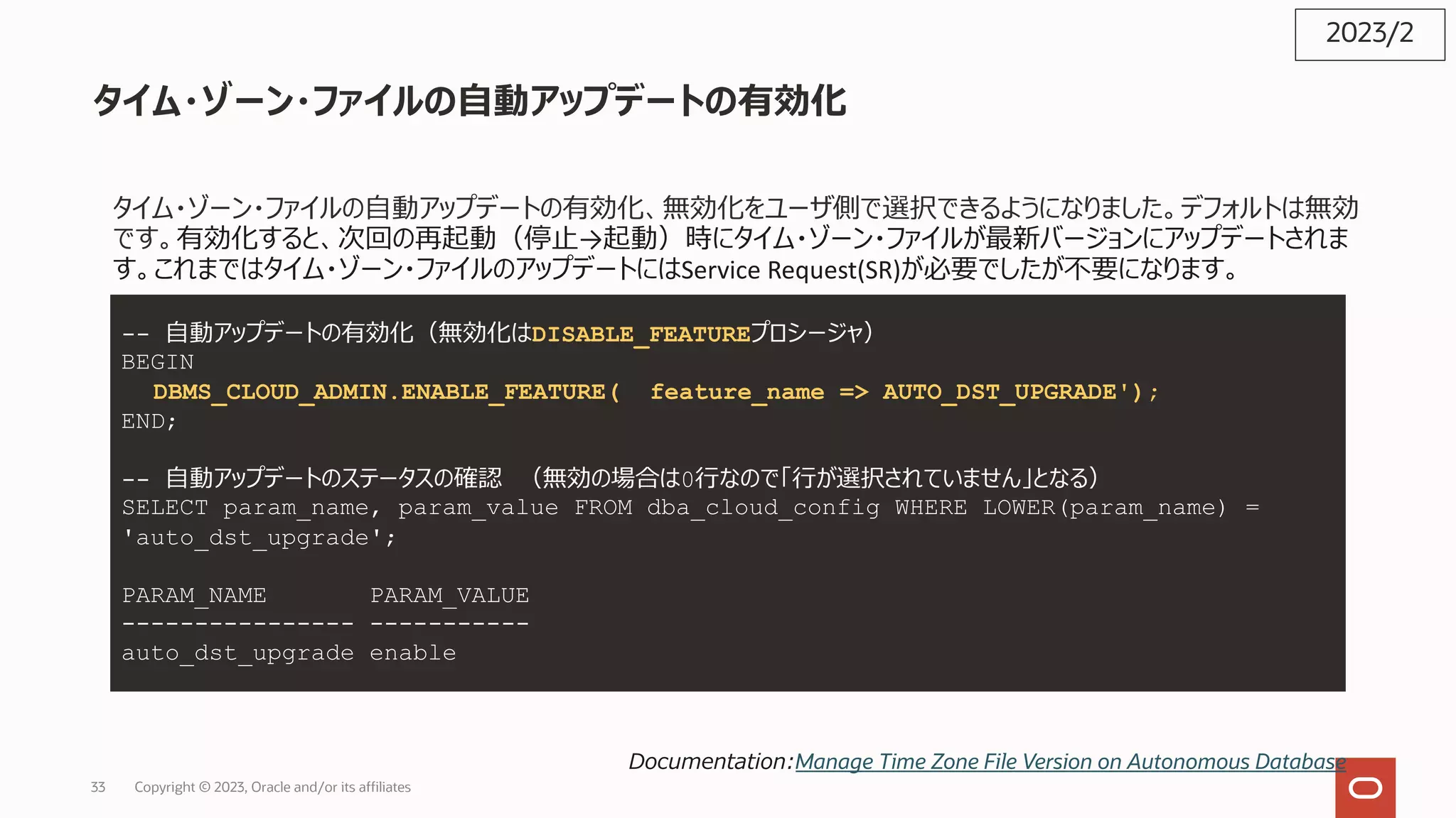 タイム・ゾーン・ファイルの⾃動アップデートの有効化
タイム・ゾーン・ファイルの⾃動アップデートの有効化、無効化をユーザ側で選択できるようになりました。デフォルトは無効
です。有効化すると、次回の再起動（停⽌→起動）時にタイム・ゾーン・ファイルが最新バージョンにアップデートされま
す。これまではタイム・ゾーン・ファイルのアップデートにはService Request(SR)が必要でしたが不要になります。
2023/2
Documentation:Manage Time Zone File Version on Autonomous Database
-- ⾃動アップデートの有効化（無効化はDISABLE_FEATUREプロシージャ）
BEGIN
DBMS_CLOUD_ADMIN.ENABLE_FEATURE( feature_name => AUTO_DST_UPGRADE');
END;
-- ⾃動アップデートのステータスの確認 （無効の場合は0⾏なので「⾏が選択されていません」となる）
SELECT param_name, param_value FROM dba_cloud_config WHERE LOWER(param_name) =
'auto_dst_upgrade';
PARAM_NAME PARAM_VALUE
---------------- -----------
auto_dst_upgrade enable
Copyright © 2023, Oracle and/or its affiliates
33
 