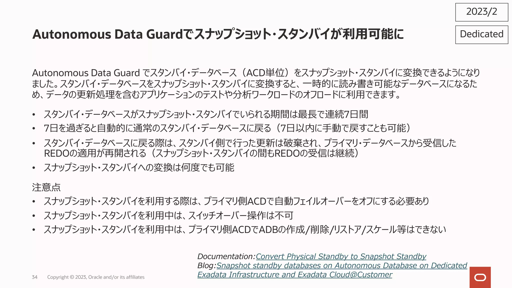 Autonomous Data Guardでスナップショット・スタンバイが利⽤可能に
2023/2
Autonomous Data Guard でスタンバイ・データベース（ACD単位）をスナップショット・スタンバイに変換できるようになり
ました。スタンバイ・データベースをスナップショット・スタンバイに変換すると、⼀時的に読み書き可能なデータベースになるた
め、データの更新処理を含むアプリケーションのテストや分析ワークロードのオフロードに利⽤できます。
• スタンバイ・データベースがスナップショット・スタンバイでいられる期間は最⻑で連続7⽇間
• 7⽇を過ぎると⾃動的に通常のスタンバイ・データベースに戻る（7⽇以内に⼿動で戻すことも可能）
• スタンバイ・データベースに戻る際は、スタンバイ側で⾏った更新は破棄され、プライマリ・データベースから受信した
REDOの適⽤が再開される（スナップショット・スタンバイの間もREDOの受信は継続）
• スナップショット・スタンバイへの変換は何度でも可能
注意点
• スナップショット・スタンバイを利⽤する際は、プライマリ側ACDで⾃動フェイルオーバーをオフにする必要あり
• スナップショット・スタンバイを利⽤中は、スイッチオーバー操作は不可
• スナップショット・スタンバイを利⽤中は、プライマリ側ACDでADBの作成/削除/リストア/スケール等はできない
Dedicated
Documentation:Convert Physical Standby to Snapshot Standby
Blog:Snapshot standby databases on Autonomous Database on Dedicated
Exadata Infrastructure and Exadata Cloud@Customer
Copyright © 2023, Oracle and/or its affiliates
34
 