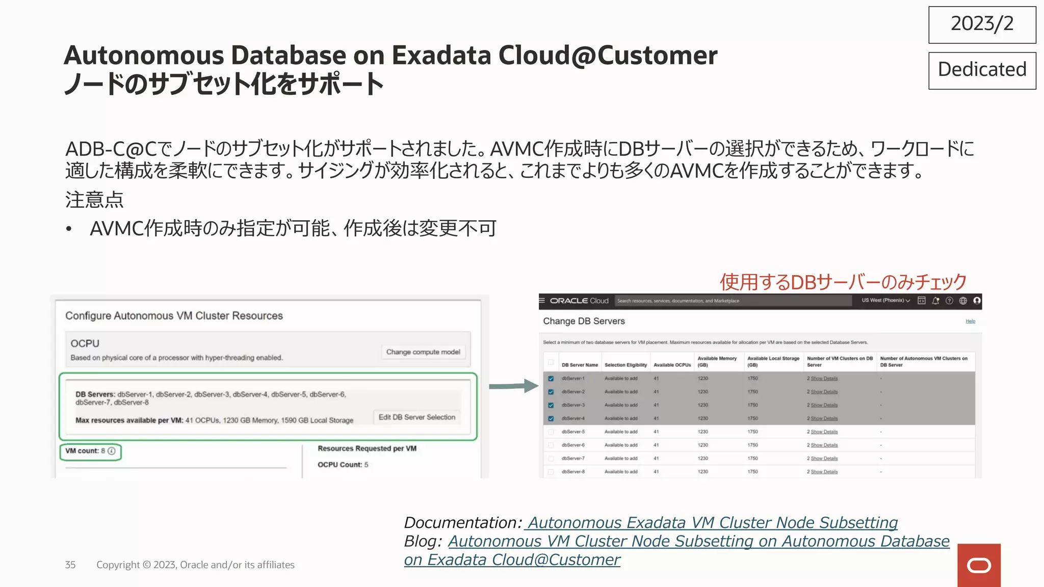 Autonomous Database on Exadata Cloud@Customer
ノードのサブセット化をサポート
ADB-C@Cでノードのサブセット化がサポートされました。AVMC作成時にDBサーバーの選択ができるため、ワークロードに
適した構成を柔軟にできます。サイジングが効率化されると、これまでよりも多くのAVMCを作成することができます。
注意点
• AVMC作成時のみ指定が可能、作成後は変更不可
2023/2
Documentation: Autonomous Exadata VM Cluster Node Subsetting
Blog: Autonomous VM Cluster Node Subsetting on Autonomous Database
on Exadata Cloud@Customer
使⽤するDBサーバーのみチェック
Dedicated
Copyright © 2023, Oracle and/or its affiliates
35
 