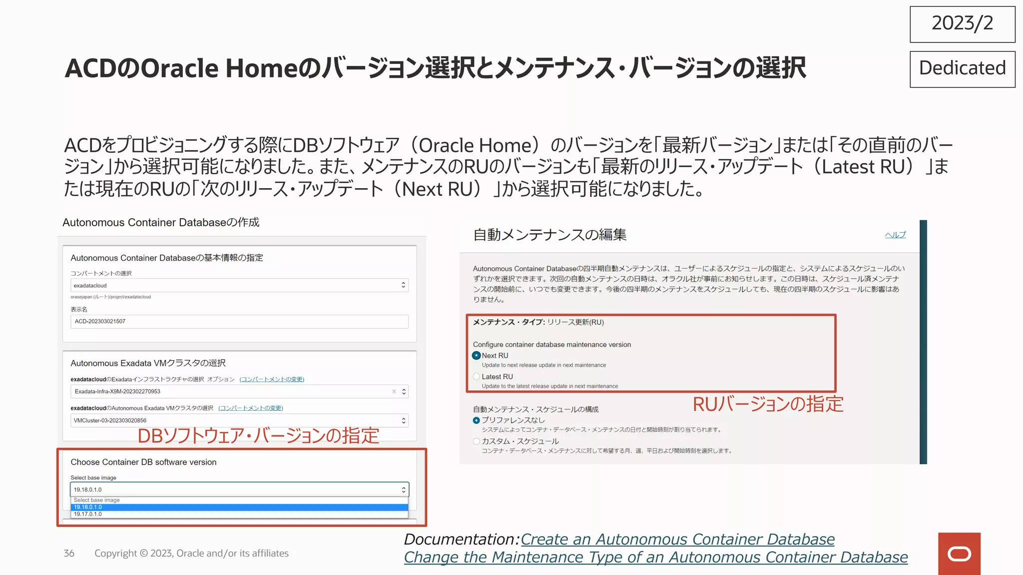 ACDのOracle Homeのバージョン選択とメンテナンス・バージョンの選択
ACDをプロビジョニングする際にDBソフトウェア（Oracle Home）のバージョンを「最新バージョン」または「その直前のバー
ジョン」から選択可能になりました。また、メンテナンスのRUのバージョンも「最新のリリース・アップデート（Latest RU）」ま
たは現在のRUの「次のリリース・アップデート（Next RU）」から選択可能になりました。
2023/2
Documentation:Create an Autonomous Container Database
Change the Maintenance Type of an Autonomous Container Database
Dedicated
DBソフトウェア・バージョンの指定
RUバージョンの指定
Copyright © 2023, Oracle and/or its affiliates
36
 