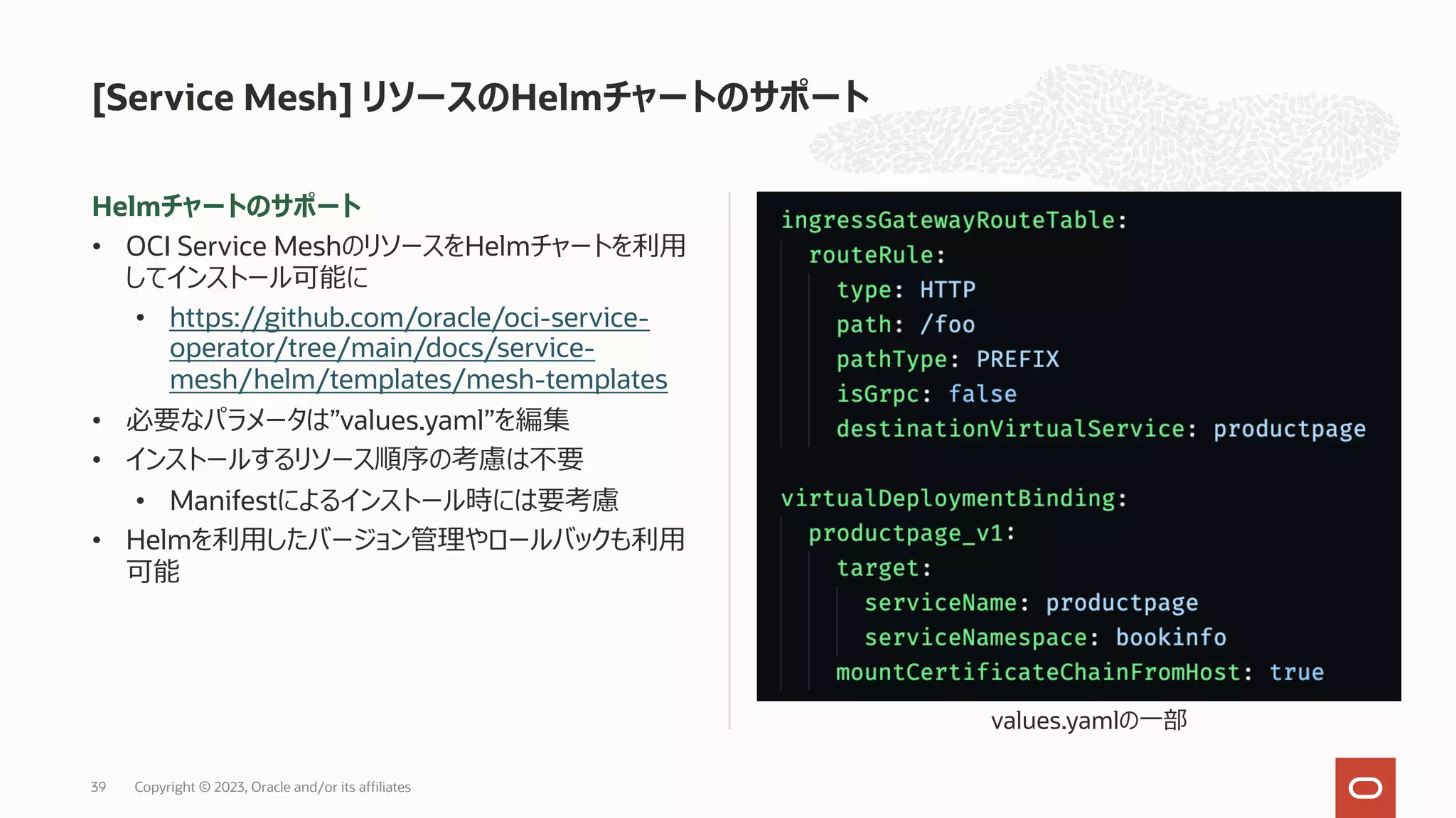 Helmチャートのサポート
• OCI Service MeshのリソースをHelmチャートを利⽤
してインストール可能に
• https://github.com/oracle/oci-service-
operator/tree/main/docs/service-
mesh/helm/templates/mesh-templates
• 必要なパラメータは”values.yaml”を編集
• インストールするリソース順序の考慮は不要
• Manifestによるインストール時には要考慮
• Helmを利⽤したバージョン管理やロールバックも利⽤
可能
[Service Mesh] リソースのHelmチャートのサポート
values.yamlの⼀部
Copyright © 2023, Oracle and/or its affiliates
39
 