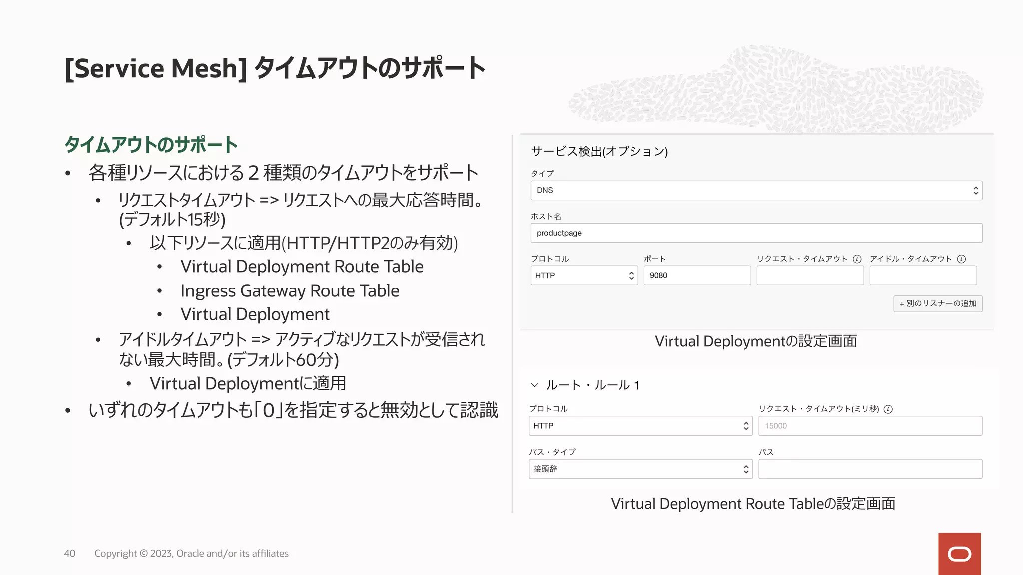 タイムアウトのサポート
• 各種リソースにおける２種類のタイムアウトをサポート
• リクエストタイムアウト => リクエストへの最⼤応答時間。
(デフォルト15秒)
• 以下リソースに適⽤(HTTP/HTTP2のみ有効)
• Virtual Deployment Route Table
• Ingress Gateway Route Table
• Virtual Deployment
• アイドルタイムアウト => アクティブなリクエストが受信され
ない最⼤時間。(デフォルト60分)
• Virtual Deploymentに適⽤
• いずれのタイムアウトも「0」を指定すると無効として認識
[Service Mesh] タイムアウトのサポート
Virtual Deployment Route Tableの設定画⾯
Virtual Deploymentの設定画⾯
Copyright © 2023, Oracle and/or its affiliates
40
 
