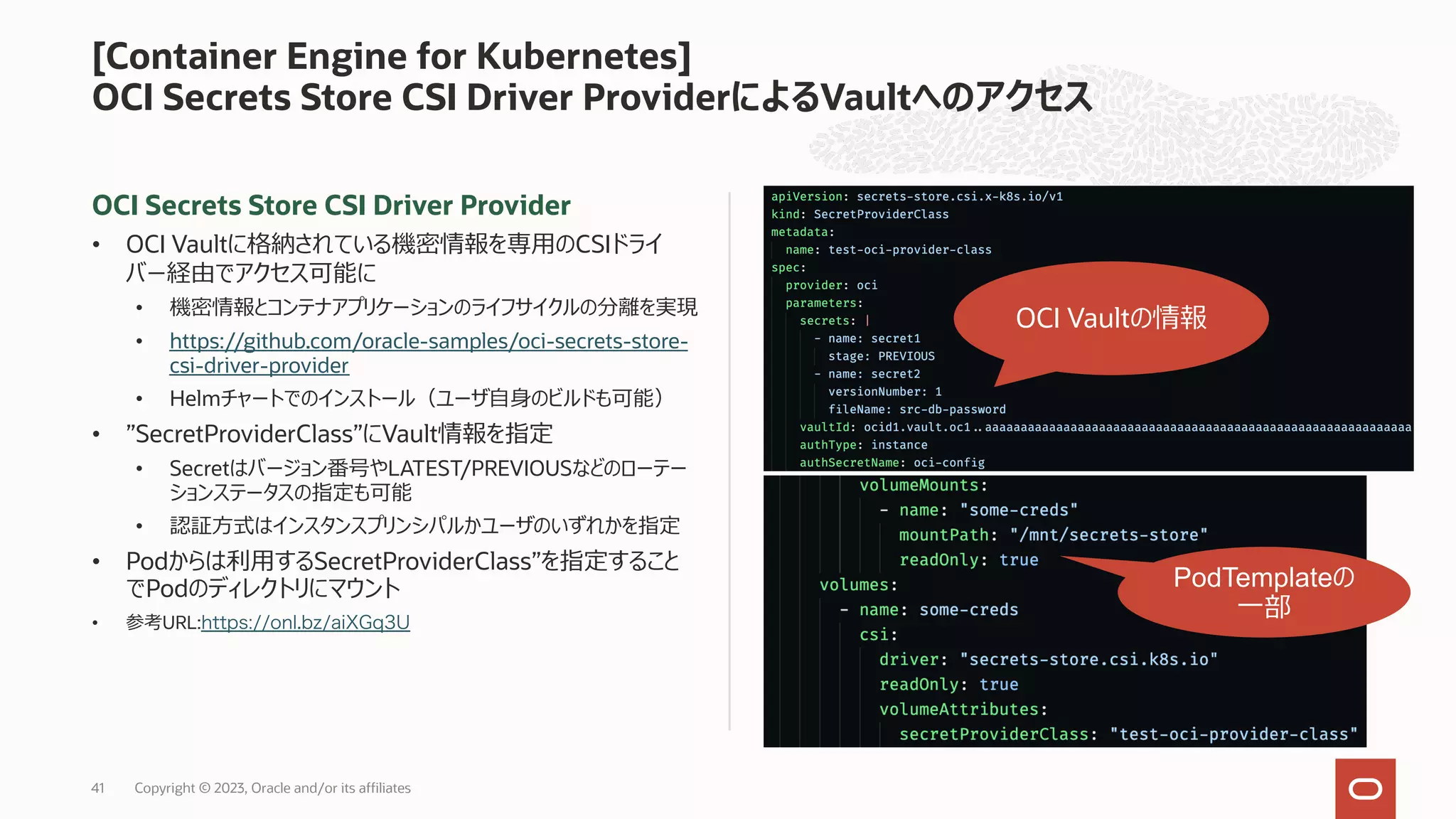 OCI Secrets Store CSI Driver Provider
• OCI Vaultに格納されている機密情報を専⽤のCSIドライ
バー経由でアクセス可能に
• 機密情報とコンテナアプリケーションのライフサイクルの分離を実現
• https://github.com/oracle-samples/oci-secrets-store-
csi-driver-provider
• Helmチャートでのインストール（ユーザ⾃⾝のビルドも可能）
• ”SecretProviderClass”にVault情報を指定
• Secretはバージョン番号やLATEST/PREVIOUSなどのローテー
ションステータスの指定も可能
• 認証⽅式はインスタンスプリンシパルかユーザのいずれかを指定
• Podからは利⽤するSecretProviderClass”を指定すること
でPodのディレクトリにマウント
• 参考URL:https://onl.bz/aiXGq3U
[Container Engine for Kubernetes]
OCI Secrets Store CSI Driver ProviderによるVaultへのアクセス
OCI Vaultの情報
PodTemplateの
⼀部
Copyright © 2023, Oracle and/or its affiliates
41
 