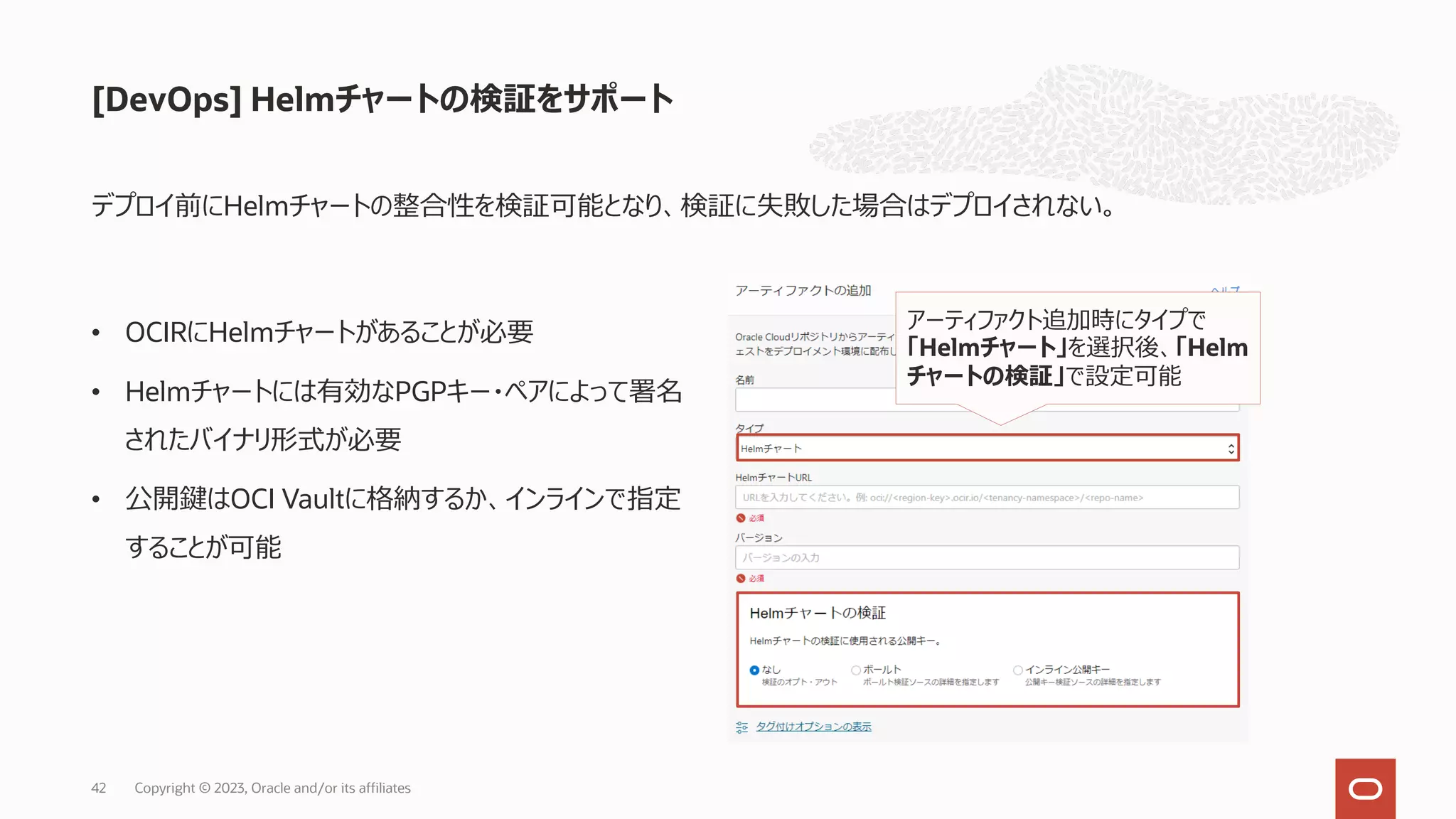 デプロイ前にHelmチャートの整合性を検証可能となり、検証に失敗した場合はデプロイされない。
[DevOps] Helmチャートの検証をサポート
Copyright © 2023, Oracle and/or its affiliates
42
• OCIRにHelmチャートがあることが必要
• Helmチャートには有効なPGPキー・ペアによって署名
されたバイナリ形式が必要
• 公開鍵はOCI Vaultに格納するか、インラインで指定
することが可能
アーティファクト追加時にタイプで
「Helmチャート」を選択後、「Helm
チャートの検証」で設定可能
 