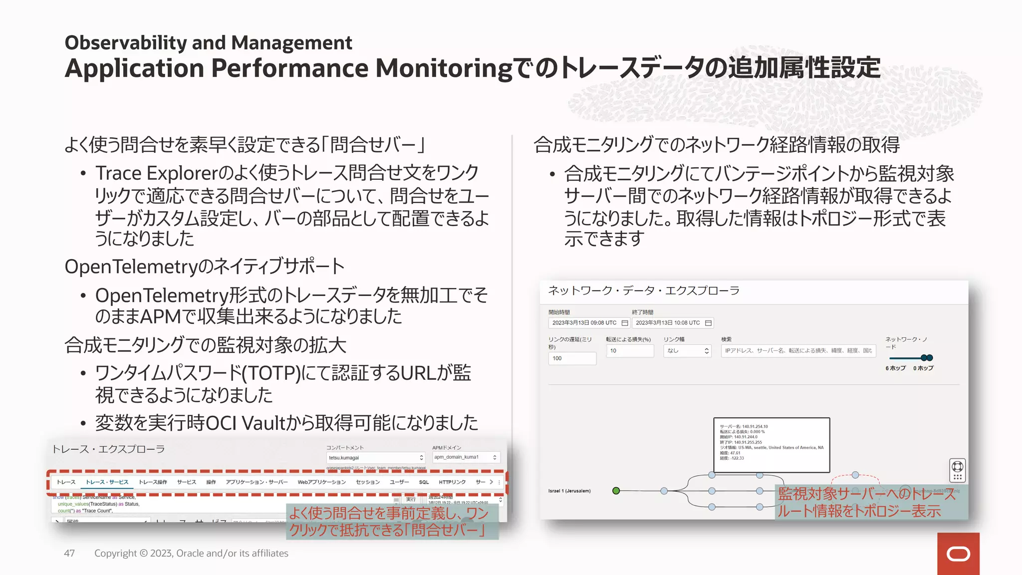 よく使う問合せを素早く設定できる「問合せバー」
• Trace Explorerのよく使うトレース問合せ⽂をワンク
リックで適応できる問合せバーについて、問合せをユー
ザーがカスタム設定し、バーの部品として配置できるよ
うになりました
OpenTelemetryのネイティブサポート
• OpenTelemetry形式のトレースデータを無加⼯でそ
のままAPMで収集出来るようになりました
合成モニタリングでの監視対象の拡⼤
• ワンタイムパスワード(TOTP)にて認証するURLが監
視できるようになりました
• 変数を実⾏時OCI Vaultから取得可能になりました
合成モニタリングでのネットワーク経路情報の取得
• 合成モニタリングにてバンテージポイントから監視対象
サーバー間でのネットワーク経路情報が取得できるよ
うになりました。取得した情報はトポロジー形式で表
⽰できます
Observability and Management
Application Performance Monitoringでのトレースデータの追加属性設定
監視対象サーバーへのトレース
ルート情報をトポロジー表⽰
よく使う問合せを事前定義し、ワン
クリックで抵抗できる「問合せバー」
Copyright © 2023, Oracle and/or its affiliates
47
 