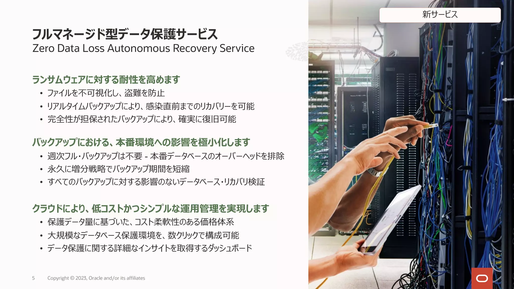 フルマネージド型データ保護サービス
Zero Data Loss Autonomous Recovery Service
ランサムウェアに対する耐性を⾼めます
• ファイルを不可視化し、盗難を防⽌
• リアルタイムバックアップにより、感染直前までのリカバリーを可能
• 完全性が担保されたバックアップにより、確実に復旧可能
バックアップにおける、本番環境への影響を極⼩化します
• 週次フル・バックアップは不要 - 本番データベースのオーバーヘッドを排除
• 永久に増分戦略でバックアップ期間を短縮
• すべてのバックアップに対する影響のないデータベース・リカバリ検証
クラウドにより、低コストかつシンプルな運⽤管理を実現します
• 保護データ量に基づいた、コスト柔軟性のある価格体系
• ⼤規模なデータベース保護環境を、数クリックで構成可能
• データ保護に関する詳細なインサイトを取得するダッシュボード
5 Copyright © 2023, Oracle and/or its affiliates
新サービス
 