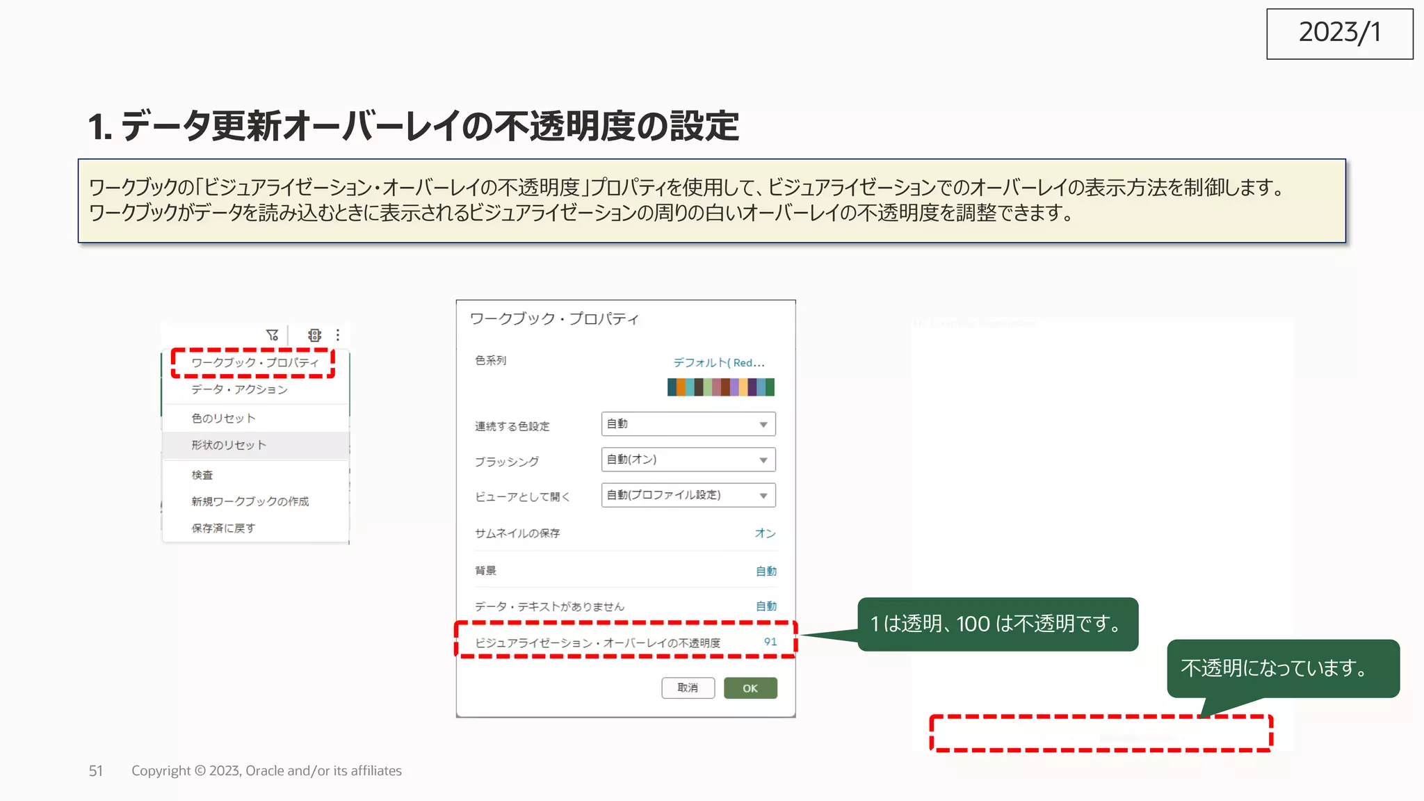 1. データ更新オーバーレイの不透明度の設定
ワークブックの「ビジュアライゼーション・オーバーレイの不透明度」プロパティを使⽤して、ビジュアライゼーションでのオーバーレイの表⽰⽅法を制御します。
ワークブックがデータを読み込むときに表⽰されるビジュアライゼーションの周りの⽩いオーバーレイの不透明度を調整できます。
1 は透明、100 は不透明です。
不透明になっています。
2023/1
Copyright © 2023, Oracle and/or its affiliates
51
 