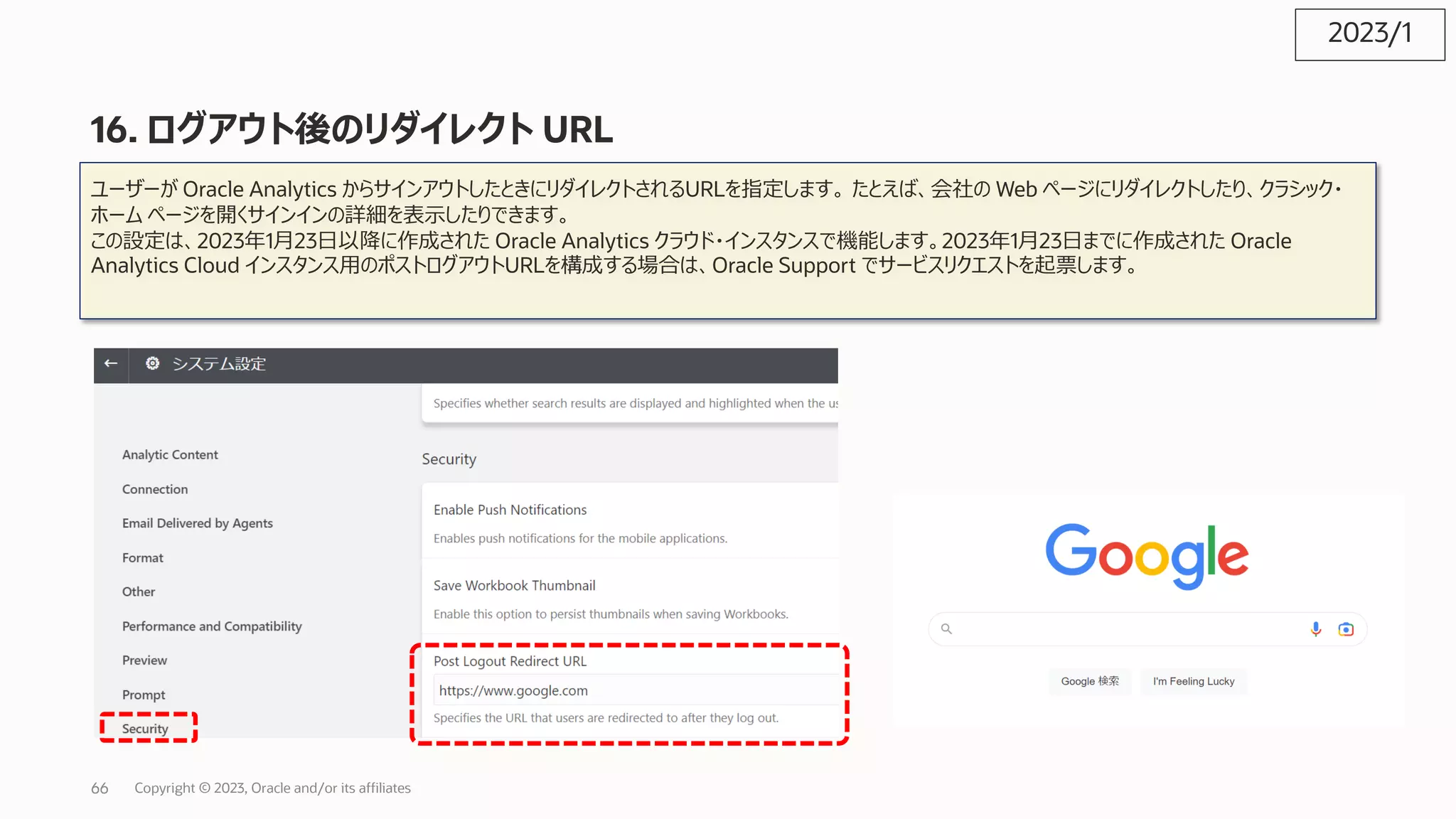 16. ログアウト後のリダイレクト URL
ユーザーが Oracle Analytics からサインアウトしたときにリダイレクトされるURLを指定します。 たとえば、会社の Web ページにリダイレクトしたり、クラシック・
ホーム ページを開くサインインの詳細を表⽰したりできます。
この設定は、2023年1⽉23⽇以降に作成された Oracle Analytics クラウド・インスタンスで機能します。2023年1⽉23⽇までに作成された Oracle
Analytics Cloud インスタンス⽤のポストログアウトURLを構成する場合は、Oracle Support でサービスリクエストを起票します。
2023/1
Copyright © 2023, Oracle and/or its affiliates
66
 