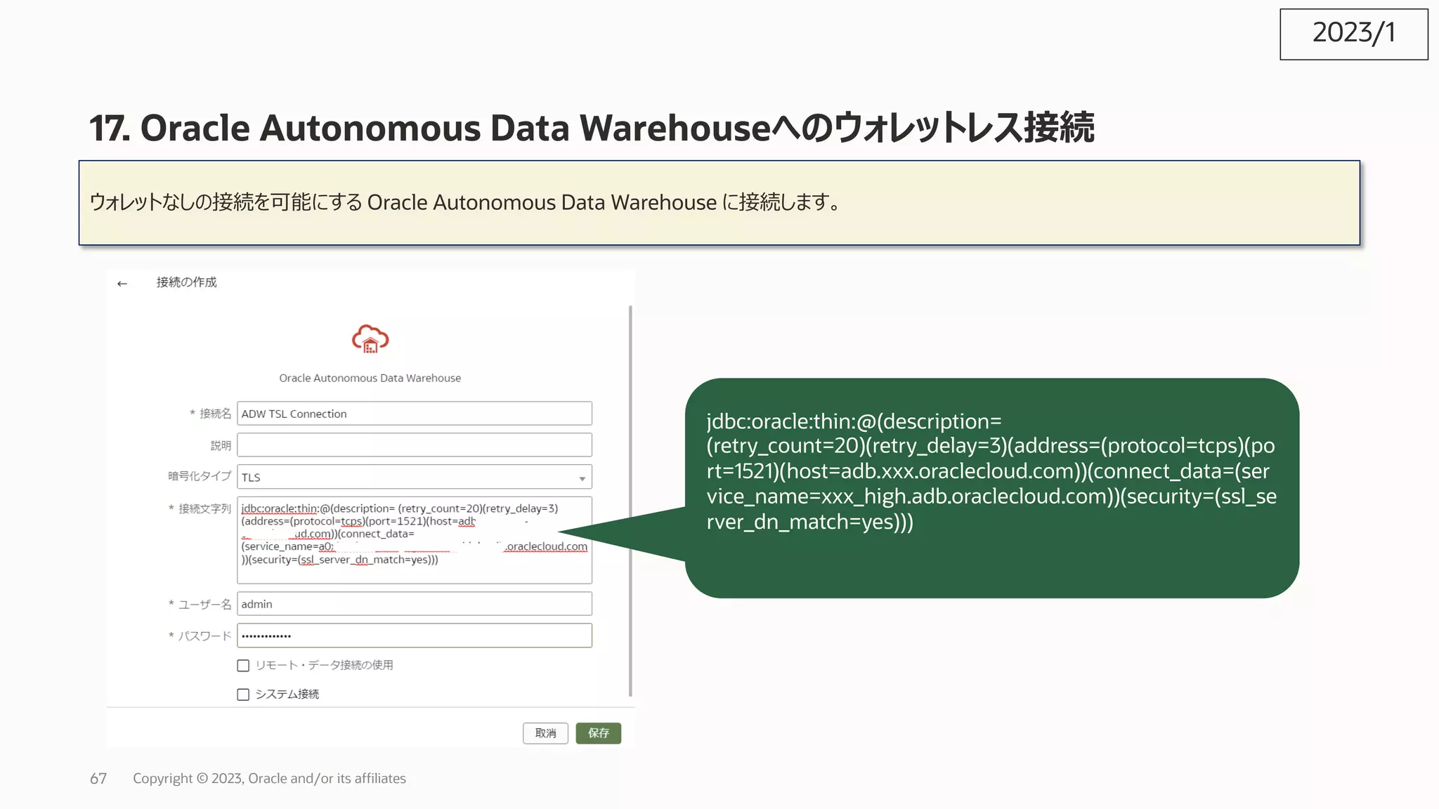 17. Oracle Autonomous Data Warehouseへのウォレットレス接続
ウォレットなしの接続を可能にする Oracle Autonomous Data Warehouse に接続します。
jdbc:oracle:thin:@(description=
(retry_count=20)(retry_delay=3)(address=(protocol=tcps)(po
rt=1521)(host=adb.xxx.oraclecloud.com))(connect_data=(ser
vice_name=xxx_high.adb.oraclecloud.com))(security=(ssl_se
rver_dn_match=yes)))
2023/1
Copyright © 2023, Oracle and/or its affiliates
67
 