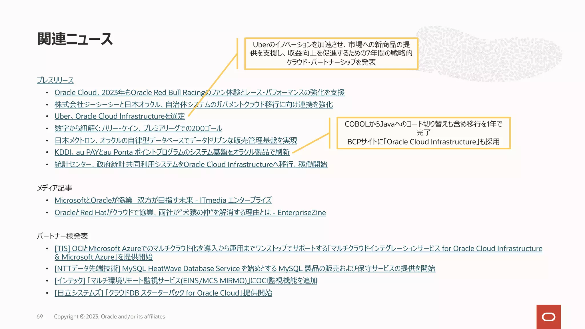 プレスリリース
• Oracle Cloud、2023年もOracle Red Bull Racingのファン体験とレース・パフォーマンスの強化を⽀援
• 株式会社ジーシーシーと⽇本オラクル、⾃治体システムのガバメントクラウド移⾏に向け連携を強化
• Uber、Oracle Cloud Infrastructureを選定
• 数字から紐解く: ハリー・ケイン、プレミアリーグでの200ゴール
• ⽇本メクトロン、オラクルの⾃律型データベースでデータドリブンな販売管理基盤を実現
• KDDI、au PAYとau Ponta ポイントプログラムのシステム基盤をオラクル製品で刷新
• 統計センター、政府統計共同利⽤システムをOracle Cloud Infrastructureへ移⾏、稼働開始
メディア記事
• MicrosoftとOracleが協業 双⽅が⽬指す未来 - ITmedia エンタープライズ
• OracleとRed Hatがクラウドで協業、両社が“⽝猿の仲”を解消する理由とは - EnterpriseZine
パートナー様発表
• [TIS] OCIとMicrosoft Azureでのマルチクラウド化を導⼊から運⽤までワンストップでサポートする「マルチクラウドインテグレーションサービス for Oracle Cloud Infrastructure
& Microsoft Azure」を提供開始
• [NTTデータ先端技術] MySQL HeatWave Database Service を始めとする MySQL 製品の販売および保守サービスの提供を開始
• [インテック] 「マルチ環境リモート監視サービス(EINS/MCS MIRMO)」にOCI監視機能を追加
• [⽇⽴システムズ] 「クラウドDB スターターパック for Oracle Cloud」提供開始
関連ニュース
Copyright © 2023, Oracle and/or its affiliates
69
Uberのイノベーションを加速させ、市場への新商品の提
供を⽀援し、収益向上を促進するための7年間の戦略的
クラウド・パートナーシップを発表
COBOLからJavaへのコード切り替えも含め移⾏を1年で
完了
BCPサイトに「Oracle Cloud Infrastructure」も採⽤
 