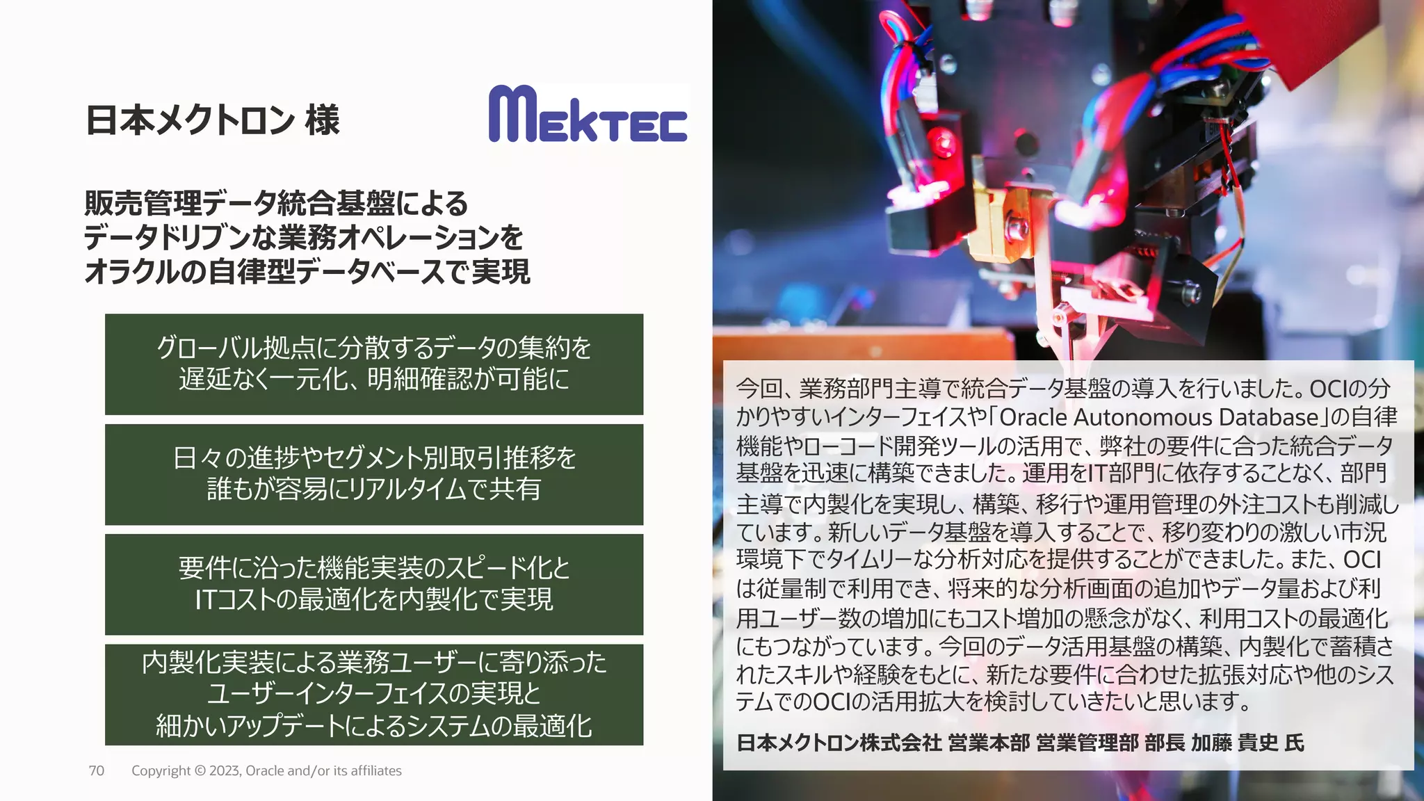 ⽇本メクトロン 様
Copyright © 2023, Oracle and/or its affiliates
70
販売管理データ統合基盤による
データドリブンな業務オペレーションを
オラクルの⾃律型データベースで実現
⽇々の進捗やセグメント別取引推移を
誰もが容易にリアルタイムで共有
要件に沿った機能実装のスピード化と
ITコストの最適化を内製化で実現
グローバル拠点に分散するデータの集約を
遅延なく⼀元化、明細確認が可能に
内製化実装による業務ユーザーに寄り添った
ユーザーインターフェイスの実現と
細かいアップデートによるシステムの最適化
今回、業務部⾨主導で統合データ基盤の導⼊を⾏いました。OCIの分
かりやすいインターフェイスや「Oracle Autonomous Database」の⾃律
機能やローコード開発ツールの活⽤で、弊社の要件に合った統合データ
基盤を迅速に構築できました。運⽤をIT部⾨に依存することなく、部⾨
主導で内製化を実現し、構築、移⾏や運⽤管理の外注コストも削減し
ています。新しいデータ基盤を導⼊することで、移り変わりの激しい市況
環境下でタイムリーな分析対応を提供することができました。また、OCI
は従量制で利⽤でき、将来的な分析画⾯の追加やデータ量および利
⽤ユーザー数の増加にもコスト増加の懸念がなく、利⽤コストの最適化
にもつながっています。今回のデータ活⽤基盤の構築、内製化で蓄積さ
れたスキルや経験をもとに、新たな要件に合わせた拡張対応や他のシス
テムでのOCIの活⽤拡⼤を検討していきたいと思います。
⽇本メクトロン株式会社 営業本部 営業管理部 部⻑ 加藤 貴史 ⽒
 