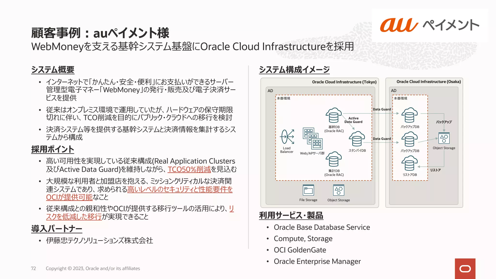 システム概要
• インターネットで「かんたん・安全・便利」にお⽀払いができるサーバー
管理型電⼦マネー「WebMoney」の発⾏・販売及び電⼦決済サー
ビスを提供
• 従来はオンプレミス環境で運⽤していたが、ハードウェアの保守期限
切れに伴い、TCO削減を⽬的にパブリック・クラウドへの移⾏を検討
• 決済システム等を提供する基幹システムと決済情報を集計するシス
テムから構成
採⽤ポイント
• ⾼い可⽤性を実現している従来構成(Real Application Clusters
及びActive Data Guard)を維持しながら、TCO50%削減を⾒込む
• ⼤規模な利⽤者と加盟店を抱える、ミッションクリティカルな決済関
連システムであり、求められる⾼いレベルのセキュリティと性能要件を
OCIが提供可能なこと
• 従来構成との親和性やOCIが提供する移⾏ツールの活⽤により、リ
スクを低減した移⾏が実現できること
導⼊パートナー
• 伊藤忠テクノソリューションズ株式会社
WebMoneyを⽀える基幹システム基盤にOracle Cloud Infrastructureを採⽤
システム構成イメージ
利⽤サービス・製品
• Oracle Base Database Service
• Compute, Storage
• OCI GoldenGate
• Oracle Enterprise Manager
顧客事例︓auペイメント様
Copyright © 2023, Oracle and/or its affiliates
72
 