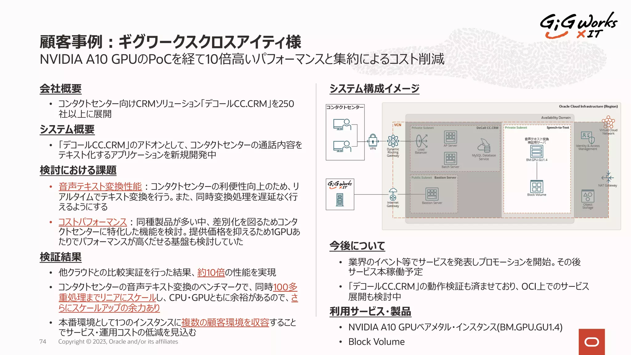 会社概要
• コンタクトセンター向けCRMソリューション「デコールCC.CRM」を250
社以上に展開
システム概要
• 「デコールCC.CRM」のアドオンとして、コンタクトセンターの通話内容を
テキスト化するアプリケーションを新規開発中
検討における課題
• ⾳声テキスト変換性能︓コンタクトセンターの利便性向上のため、リ
アルタイムでテキスト変換を⾏う。また、同時変換処理を遅延なく⾏
えるようにする
• コストパフォーマンス︓同種製品が多い中、差別化を図るためコンタ
クトセンターに特化した機能を検討。提供価格を抑えるため1GPUあ
たりでパフォーマンスが⾼くだせる基盤も検討していた
検証結果
• 他クラウドとの⽐較実証を⾏った結果、約10倍の性能を実現
• コンタクトセンターの⾳声テキスト変換のベンチマークで、同時100多
重処理までリニアにスケールし、CPU・GPUともに余裕があるので、さ
らにスケールアップの余⼒あり
• 本番環境として1つのインスタンスに複数の顧客環境を収容すること
でサービス・運⽤コストの低減を⾒込む
NVIDIA A10 GPUのPoCを経て10倍⾼いパフォーマンスと集約によるコスト削減
システム構成イメージ
今後について
• 業界のイベント等でサービスを発表しプロモーションを開始。その後
サービス本稼働予定
• 「デコールCC.CRM」の動作検証も済ませており、OCI上でのサービス
展開も検討中
利⽤サービス・製品
• NVIDIA A10 GPUベアメタル・インスタンス(BM.GPU.GU1.4)
• Block Volume
顧客事例︓ギグワークスクロスアイティ様
Copyright © 2023, Oracle and/or its affiliates
74
 