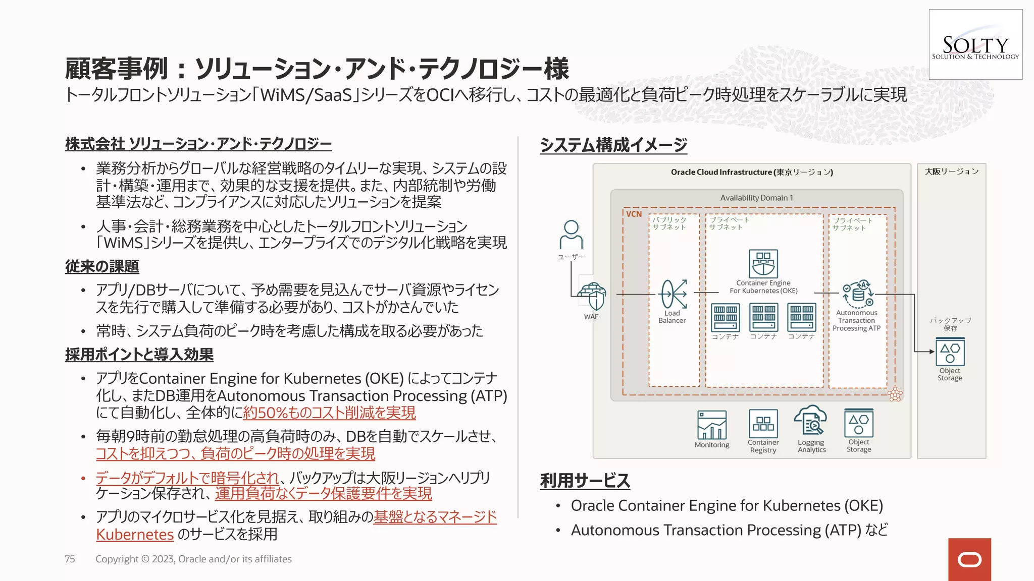 トータルフロントソリューション「WiMS/SaaS」シリーズをOCIへ移⾏し、コストの最適化と負荷ピーク時処理をスケーラブルに実現
株式会社 ソリューション・アンド・テクノロジー
• 業務分析からグローバルな経営戦略のタイムリーな実現、システムの設
計・構築・運⽤まで、効果的な⽀援を提供。また、内部統制や労働
基準法など、コンプライアンスに対応したソリューションを提案
• ⼈事・会計・総務業務を中⼼としたトータルフロントソリューション
「WiMS」シリーズを提供し、エンタープライズでのデジタル化戦略を実現
従来の課題
• アプリ/DBサーバについて、予め需要を⾒込んでサーバ資源やライセン
スを先⾏で購⼊して準備する必要があり、コストがかさんでいた
• 常時、システム負荷のピーク時を考慮した構成を取る必要があった
採⽤ポイントと導⼊効果
• アプリをContainer Engine for Kubernetes (OKE) によってコンテナ
化し、またDB運⽤をAutonomous Transaction Processing (ATP)
にて⾃動化し、全体的に約50%ものコスト削減を実現
• 毎朝9時前の勤怠処理の⾼負荷時のみ、DBを⾃動でスケールさせ、
コストを抑えつつ、負荷のピーク時の処理を実現
• データがデフォルトで暗号化され、バックアップは⼤阪リージョンへリプリ
ケーション保存され、運⽤負荷なくデータ保護要件を実現
• アプリのマイクロサービス化を⾒据え、取り組みの基盤となるマネージド
Kubernetes のサービスを採⽤
システム構成イメージ
利⽤サービス
• Oracle Container Engine for Kubernetes (OKE)
• Autonomous Transaction Processing (ATP) など
顧客事例︓ソリューション・アンド・テクノロジー様
Copyright © 2023, Oracle and/or its affiliates
75
 