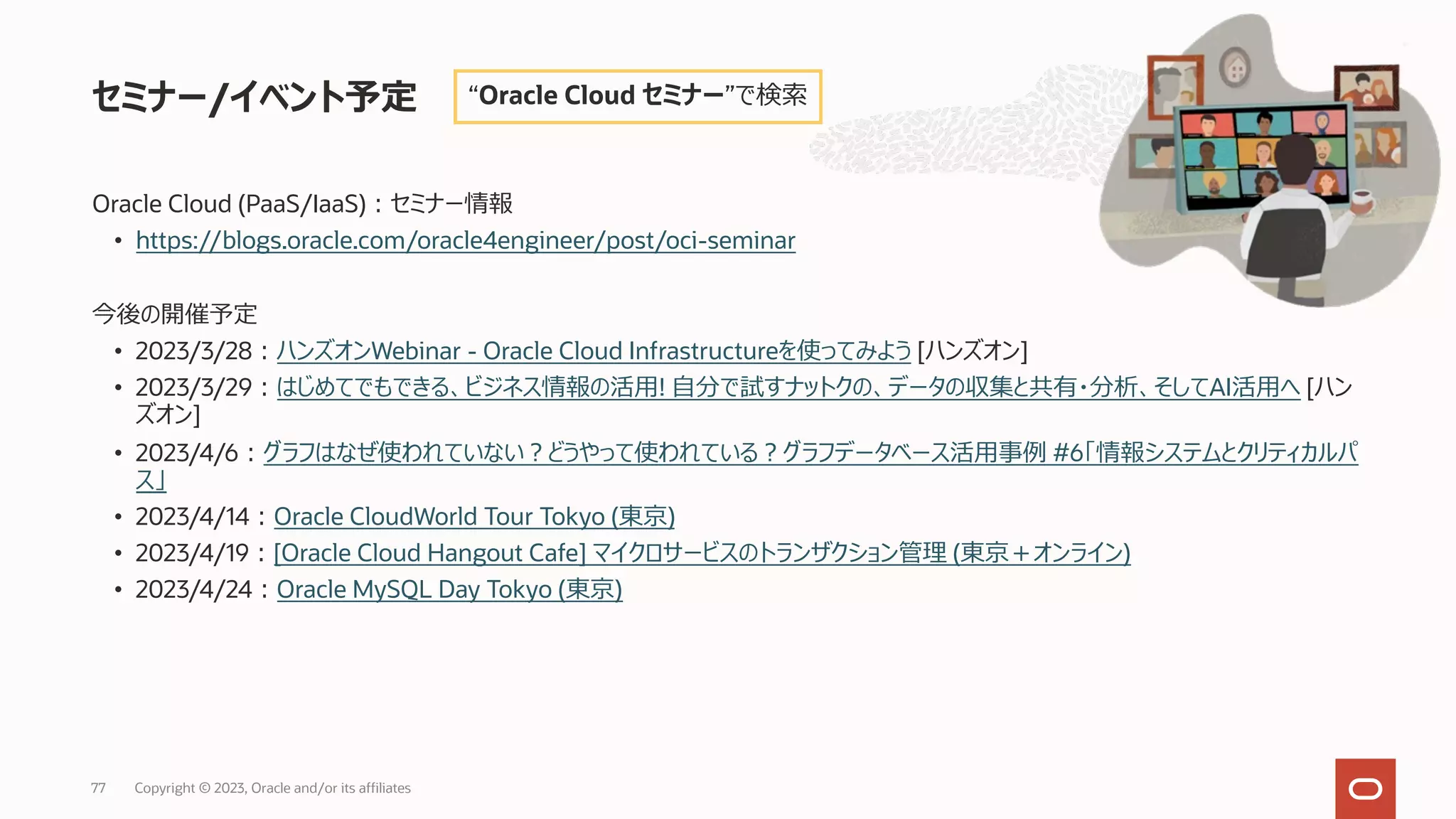 Oracle Cloud (PaaS/IaaS)︓セミナー情報
• https://blogs.oracle.com/oracle4engineer/post/oci-seminar
今後の開催予定
• 2023/3/28︓ハンズオンWebinar - Oracle Cloud Infrastructureを使ってみよう [ハンズオン]
• 2023/3/29︓はじめてでもできる、ビジネス情報の活⽤! ⾃分で試すナットクの、データの収集と共有・分析、そしてAI活⽤へ [ハン
ズオン]
• 2023/4/6︓グラフはなぜ使われていない︖どうやって使われている︖グラフデータベース活⽤事例 #6「情報システムとクリティカルパ
ス」
• 2023/4/14︓Oracle CloudWorld Tour Tokyo (東京)
• 2023/4/19︓[Oracle Cloud Hangout Cafe] マイクロサービスのトランザクション管理 (東京＋オンライン)
• 2023/4/24︓Oracle MySQL Day Tokyo (東京)
セミナー/イベント予定 “Oracle Cloud セミナー”で検索
Copyright © 2023, Oracle and/or its affiliates
77
 