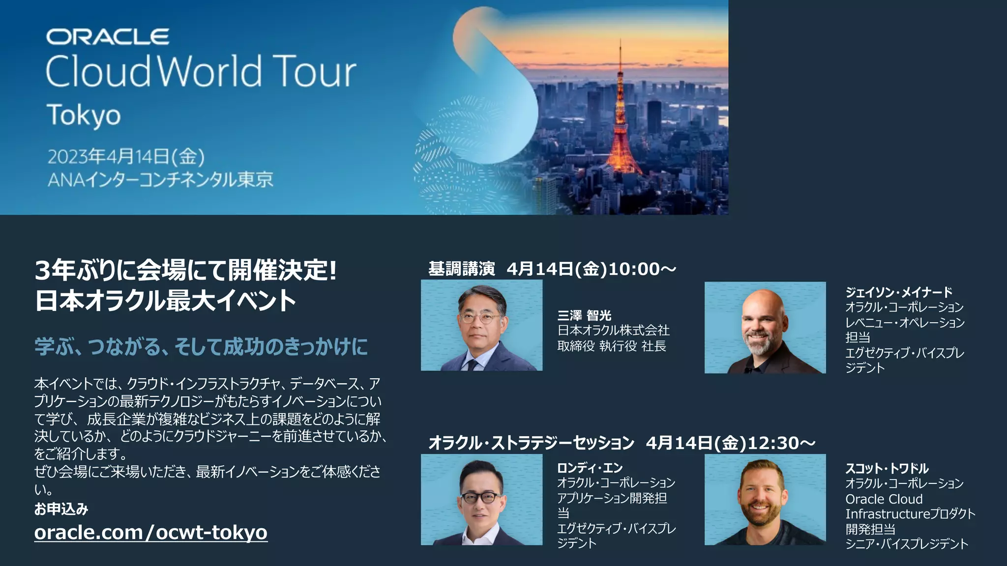 oracle.com/ocwt-tokyo
本イベントでは、クラウド・インフラストラクチャ、データベース、ア
プリケーションの最新テクノロジーがもたらすイノベーションについ
て学び、 成⻑企業が複雑なビジネス上の課題をどのように解
決しているか、 どのようにクラウドジャーニーを前進させているか、
をご紹介します。
ぜひ会場にご来場いただき、最新イノベーションをご体感くださ
い。
3年ぶりに会場にて開催決定!
⽇本オラクル最⼤イベント
学ぶ、つながる、そして成功のきっかけに
スコット・トワドル
オラクル・コーポレーション
Oracle Cloud
Infrastructureプロダクト
開発担当
シニア・バイスプレジデント
ロンディ・エン
オラクル・コーポレーション
アプリケーション開発担
当
エグゼクティブ・バイスプレ
ジデント
三澤 智光
⽇本オラクル株式会社
取締役 執⾏役 社⻑
ジェイソン・メイナード
オラクル・コーポレーション
レベニュー・オペレーション
担当
エグゼクティブ・バイスプレ
ジデント
オラクル・ストラテジーセッション 4⽉14⽇(⾦)12:30〜
基調講演 4⽉14⽇(⾦)10:00〜
お申込み
 