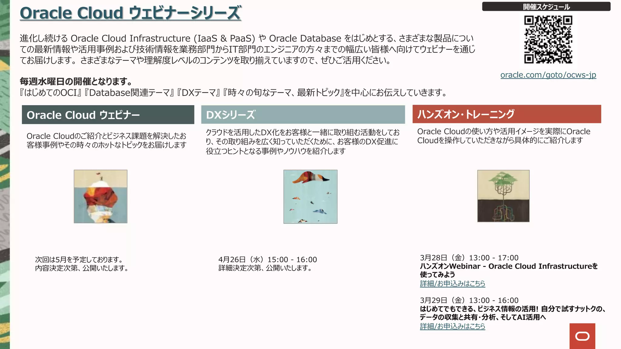 Oracle Cloud ウェビナーシリーズ
進化し続ける Oracle Cloud Infrastructure (IaaS & PaaS) や Oracle Database をはじめとする、さまざまな製品につい
ての最新情報や活⽤事例および技術情報を業務部⾨からIT部⾨のエンジニアの⽅々までの幅広い皆様へ向けてウェビナーを通じ
てお届けします。 さまざまなテーマや理解度レベルのコンテンツを取り揃えていますので、ぜひご活⽤ください。
毎週⽔曜⽇の開催となります。
『はじめてのOCI』 『Database関連テーマ』 『DXテーマ』 『時々の旬なテーマ、最新トピック』を中⼼にお伝えしていきます。
Oracle Cloud ウェビナー ハンズオン・トレーニング
Oracle Cloudのご紹介とビジネス課題を解決したお
客様事例やその時々のホットなトピックをお届けします
クラウドを活⽤したDX化をお客様と⼀緒に取り組む活動をしてお
り、その取り組みを広く知っていただくために、お客様のDX促進に
役⽴つヒントとなる事例やノウハウを紹介します
Oracle Cloudの使い⽅や活⽤イメージを実際にOracle
Cloudを操作していただきながら具体的にご紹介します
開催スケジュール
oracle.com/goto/ocws-jp
DXシリーズ
次回は5⽉を予定しております。
内容決定次第、公開いたします。
3⽉28⽇（⾦）13:00 - 17:00
ハンズオンWebinar - Oracle Cloud Infrastructureを
使ってみよう
詳細/お申込みはこちら
3⽉29⽇（⾦）13:00 - 16:00
はじめてでもできる、ビジネス情報の活⽤! ⾃分で試すナットクの、
データの収集と共有・分析、そしてAI活⽤へ
詳細/お申込みはこちら
4⽉26⽇（⽔）15:00 - 16:00
詳細決定次第、公開いたします。
 