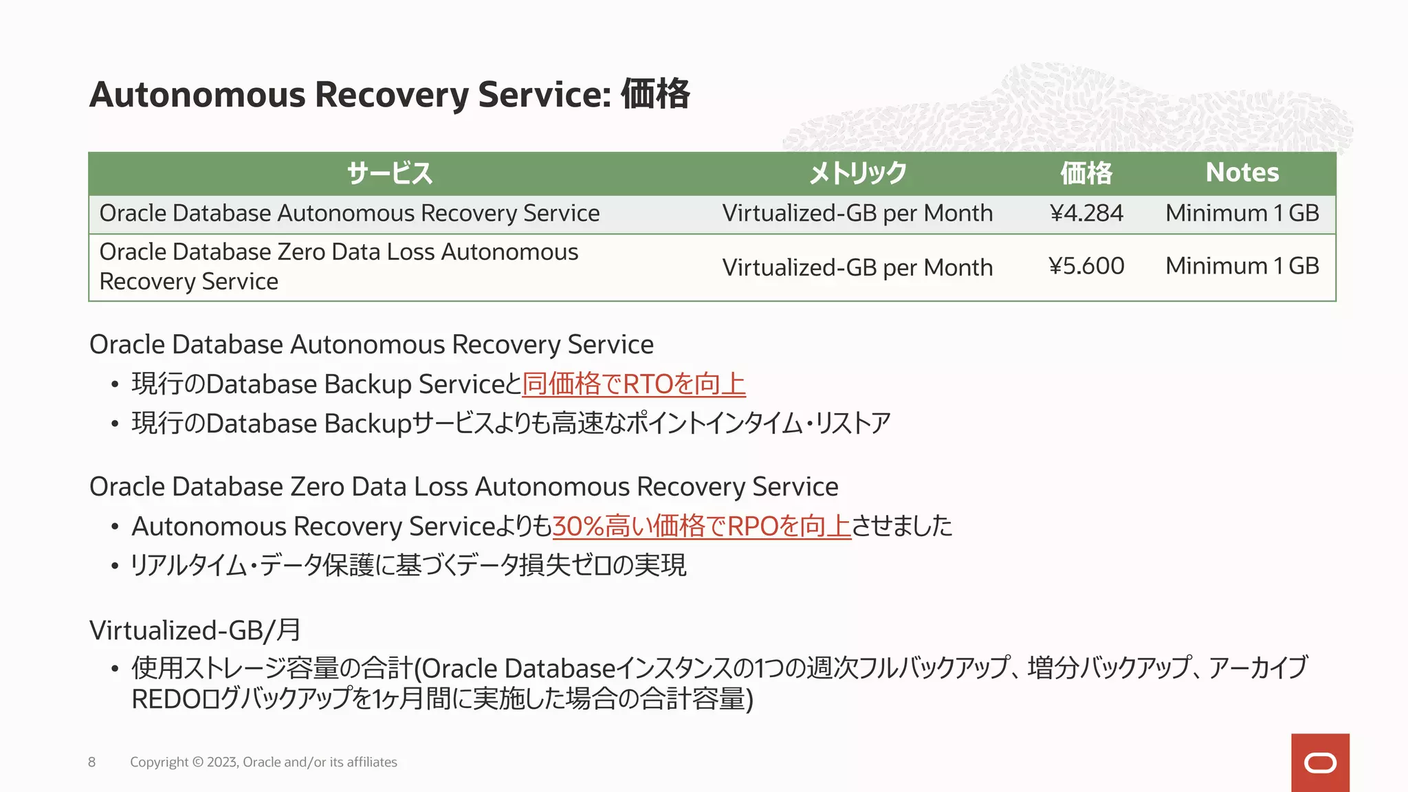 Oracle Database Autonomous Recovery Service
• 現⾏のDatabase Backup Serviceと同価格でRTOを向上
• 現⾏のDatabase Backupサービスよりも⾼速なポイントインタイム・リストア
Oracle Database Zero Data Loss Autonomous Recovery Service
• Autonomous Recovery Serviceよりも30%⾼い価格でRPOを向上させました
• リアルタイム・データ保護に基づくデータ損失ゼロの実現
Virtualized-GB/⽉
• 使⽤ストレージ容量の合計(Oracle Databaseインスタンスの1つの週次フルバックアップ、増分バックアップ、アーカイブ
REDOログバックアップを1ヶ⽉間に実施した場合の合計容量)
Autonomous Recovery Service: 価格
Copyright © 2023, Oracle and/or its affiliates
8
サービス メトリック 価格 Notes
Oracle Database Autonomous Recovery Service Virtualized-GB per Month ¥4.284 Minimum 1 GB
Oracle Database Zero Data Loss Autonomous
Recovery Service
Virtualized-GB per Month ¥5.600 Minimum 1 GB
 