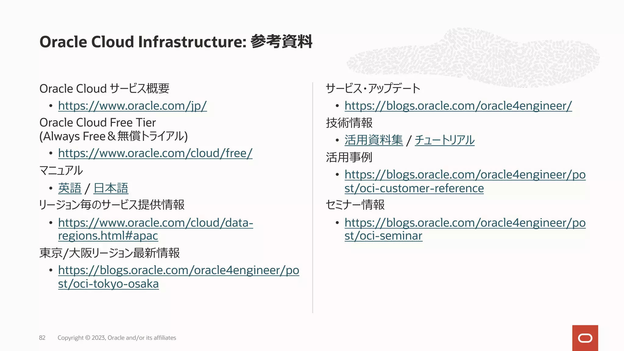 Oracle Cloud サービス概要
• https://www.oracle.com/jp/
Oracle Cloud Free Tier
(Always Free＆無償トライアル)
• https://www.oracle.com/cloud/free/
マニュアル
• 英語 / ⽇本語
リージョン毎のサービス提供情報
• https://www.oracle.com/cloud/data-
regions.html#apac
東京/⼤阪リージョン最新情報
• https://blogs.oracle.com/oracle4engineer/po
st/oci-tokyo-osaka
サービス・アップデート
• https://blogs.oracle.com/oracle4engineer/
技術情報
• 活⽤資料集 / チュートリアル
活⽤事例
• https://blogs.oracle.com/oracle4engineer/po
st/oci-customer-reference
セミナー情報
• https://blogs.oracle.com/oracle4engineer/po
st/oci-seminar
Oracle Cloud Infrastructure: 参考資料
Copyright © 2023, Oracle and/or its affiliates
82
 
