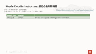 Oracle Cloud Infrastructure: 最近の主な新機能
https://docs.oracle.com/en-us/iaas/releasenotes/
Release Date Services
2023/3/28 DevOps DevOps now supports validating external connection
⾚字：本資料で取り上げる機能
⽇本以外のリージョンでの特定のサービス開始は除外
Copyright © 2023, Oracle and/or its affiliates
18
 
