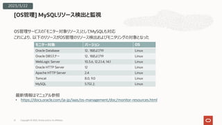 OS管理サービスの「モニター対象リソース」としてMySQLも対応
これにより、以下のリソースがOS管理のリソース検出およびモニタリングの対象となった
[OS管理] MySQLリソース検出と監視
モニター対象 バージョン OS
Oracle Database 12、18および19 Linux
Oracle DBリスナー 12、18および19 Linux
WebLogic Server 10.3.6, 12.2.1.4, 14.1 Linux
Oracle HTTP Server 12 Linux
Apache HTTP Server 2.4 Linux
Tomcat 8.0, 9.0 Linux
MySQL 5.7以上 Linux
最新情報はマニュアル参照
• https://docs.oracle.com/ja-jp/iaas/os-management/doc/monitor-resources.html
2023/3/22
Copyright © 2023, Oracle and/or its affiliates
21
 