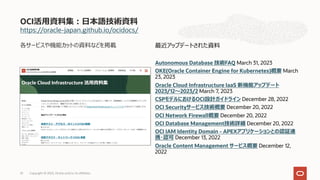 https://oracle-japan.github.io/ocidocs/
各サービスや機能カットの資料などを掲載
OCI活⽤資料集︓⽇本語技術資料
最近アップデートされた資料
Autonomous Database 技術FAQ March 31, 2023
OKE(Oracle Container Engine for Kubernetes)概要 March
23, 2023
Oracle Cloud Infrastructure IaaS 新機能アップデート
2023/12〜2023/2 March 7, 2023
CSPモデルにおけるOCI設計ガイドライン December 28, 2022
OCI Securityサービス技術概要 December 20, 2022
OCI Network Firewall概要 December 20, 2022
OCI Database Management技術詳細 December 20, 2022
OCI IAM Identity Domain - APEXアプリケーションとの認証連
携・認可 December 13, 2022
Oracle Content Management サービス概要 December 12,
2022
Copyright © 2023, Oracle and/or its affiliates
25
 