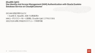 OCI IAM 認証が使えるように
• ExaDB-D、BaseDB、ADB では実装済み
IAMユーザでパスワードを⼀元管理してExaDB-C@C にアクセスできる
2021/11/8 以降に作成されたテナンシーで利⽤可能
[ExaDB-C@C]
Use Identity and Access Management (IAM) Authentication with Oracle Exadata
Database Service on Cloud@Customer
Copyright © 2023, Oracle and/or its affiliates
28
 