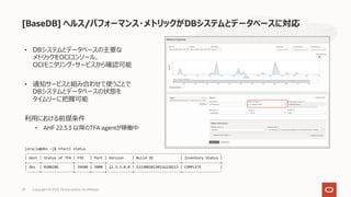 • DBシステムとデータベースの主要な
メトリックをOCIコンソール、
OCIモニタリング・サービスから確認可能
• 通知サービスと組み合わせて使うことで
DBシステムとデータベースの状態を
タイムリーに把握可能
利⽤における前提条件
• AHF 22.3.3 以降のTFA agentが稼働中
Copyright © 2023, Oracle and/or its affiliates
29
[oracle@dbs ~]$ tfactl status
.--------------------------------------------------------------------------------------------.
| Host | Status of TFA | PID | Port | Version | Build ID | Inventory Status |
+------+---------------+-------+------+------------+----------------------+------------------+
| dbs | RUNNING | 39680 | 5000 | 22.3.3.0.0 | 22330020230116220213 | COMPLETE |
'------+---------------+-------+------+------------+----------------------+------------------'
[BaseDB] ヘルス/パフォーマンス・メトリックがDBシステムとデータベースに対応
 