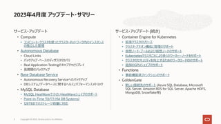 サービス・アップデート
• Compute
• コンピュート・クラスタを使ったクラスタ・ネットワーク内のインスタンス
の独⽴した管理
• Autonomous Database
• Cloud Links
• バックアップ・ベースのディザスタリカバリ
• Real Application Testingのキャプチャとリプレイ
• ⻑期間のバックアップ
• Base Database Service
• Autonomous Recovery Serviceへのバックアップ
• DBシステム/データベースに関するヘルス/パフォーマンスメトリック
• MySQL Database
• MySQL HeatWaveで⼩さいHeatWaveシェイプのサポート
• Point-in-Time リカバリ (HA DB Systems)
• 128TBまでのストレージ容量に対応
サービス・アップデート (続き)
• Container Engine for Kubernetes
• 拡張クラスタのリリース
• クラスタ・アドオン構成と管理のサポート
• 仮想ノード・プールおよび仮想ノードのサポート
• Kubernetesクラスタごとにより多くのワーカー・ノードをサポート
• クラスタのセキュリティを向上するためのワークロードIDのサポート
• 追加のGPUシェイプのサポート
• Functions
• 事前構築済ファンクションのサポート
• GoldenGate
• 新しい接続先のサポート (Azure SQL Database, Microsoft
SQL Server, Amazon RDS for SQL Server, Apache HDFS,
MongoDB, Snowflake等)
2023年4⽉度 アップデート・サマリー
Copyright © 2023, Oracle and/or its affiliates
3
 