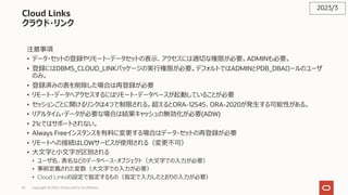 33 Copyright © 2023, Oracle and/or its affiliates
Cloud Links
クラウド・リンク
注意事項
• データ・セットの登録やリモート・データセットの表⽰、アクセスには適切な権限が必要。ADMINも必要。
• 登録にはDBMS_CLOUD_LINKパッケージの実⾏権限が必要。デフォルトではADMINとPDB_DBAロールのユーザ
のみ。
• 登録済みの表を削除した場合は再登録が必要
• リモート・データへアクセスするにはリモート・データベースが起動していることが必要
• セッションごとに開けるリンクは4つで制限される。超えるとORA-12545、ORA-2020が発⽣する可能性がある。
• リアルタイム・データが必要な場合は結果キャッシュの無効化が必要(ADW)
• 21cではサポートされない。
• Always Freeインスタンスを有料に変更する場合はデータ・セットの再登録が必要
• リモートへの接続はLOWサービスが使⽤される（変更不可）
• ⼤⽂字と⼩⽂字が区別される
• ユーザ名、表名などのデータベース・オブジェクト（⼤⽂字での⼊⼒が必要）
• 事前定義された変数（⼤⽂字での⼊⼒が必要）
• Cloud Linksの設定で指定するもの（指定で⼊⼒したとおりの⼊⼒が必要）
2023/3
 