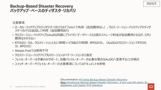 35 Copyright © 2023, Oracle and/or its affiliates
Backup-Based Disaster Recovery
バックアップ・ベースのディザスタ・リカバリ
注意事項
• ローカル・バックアップのディザスタ・リカバリはデフォルトで有効（追加費⽤なし）。クロス・リージョン・バックアップのディザ
スタ・リカバリは追加して利⽤（追加費⽤あり）
• クロスリージョン・バックアップはAuDG同様にプライマリ・データベースの2倍のストレージ料⾦が追加費⽤となるが、CPU
費⽤はかからない
• RTOはローカル、クロスリージョンともに1時間＋5TBあたり1時間、RPOは1分。（AuDGはクロスリージョンでRTO15
分、RPO1分）
• Always Freeでは使⽤不可
• クロスリージョン・バックアップ先のリージョンはペア・リージョンから指定
• フェイル・オーバーは⼿動のみサポート。⾃動フェイル・オーバーが必要な場合はAuDGへ変更することを検討
• スイッチ・オーバーやフェイル・オーバーの注意事項についてはドキュメントを参照
2023/3
Documentation:44 Using Backup-Based Disaster Recovery
blog:Introducing Backup-Based Disaster Recovery: A low-cost DR option for
databases with higher RTO tolerance
 