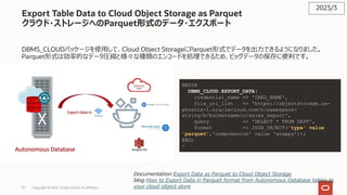 37 Copyright © 2023, Oracle and/or its affiliates
Export Table Data to Cloud Object Storage as Parquet
クラウド・ストレージへのParquet形式のデータ・エクスポート
DBMS_CLOUDパッケージを使⽤して、Cloud Object StorageにParquet形式でデータを出⼒できるようになりました。
Parquet形式は効率的なデータ圧縮と様々な種類のエンコードを処理できるため、ビッグデータの保存に便利です。
2023/3
Documentation:Export Data as Parquet to Cloud Object Storage
blog:How to Export Data in Parquet format from Autonomous Database tables to
your cloud object store
BEGIN
DBMS_CLOUD.EXPORT_DATA(
credential_name => 'CRED_NAME',
file_uri_list => 'https://objectstorage.us-
phoenix-1.oraclecloud.com/n/namespace-
string/b/bucketname/o/sales_export',
query => 'SELECT * FROM DEPT',
format => JSON_OBJECT('type' value
'parquet','compression' value 'snappy'));
END;
/
 