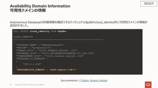 39 Copyright © 2023, Oracle and/or its affiliates
Availability Domain Information
可⽤性ドメインの情報
Autonomous Databaseの詳細情報を確認できるディクショナリv$pdbのcloud_identity列に可⽤性ドメインの情報が
追加されました。
2023/3
Documentation: F Obtain Tenancy Details
SQL> SELECT cloud_identity FROM v$pdbs;
CLOUD_IDENTITY
-----------------------------------------------------------------
{
"DATABASE_NAME" : "DBxxxxxxxxxxxx",
"REGION" : "us-phoenix-1",
"TENANT_OCID" : "OCID1.TENANCY.REGION1..ID1",
"DATABASE_OCID" : "OCID1.AUTONOMOUSDATABASE.OC1.IAD.ID2",
"COMPARTMENT_OCID" : "ocid1.tenancy.region1..ID3"
"OUTBOUND_IP_ADDRESS" :
[
"192.0.2.254"
]
"AVAILABILITY_DOMAIN" : "SoSC:region-1-AD-1"
}
 