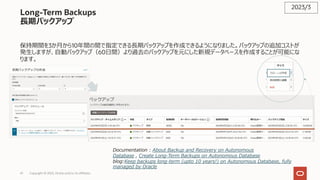 41 Copyright © 2023, Oracle and/or its affiliates
Long-Term Backups
⻑期バックアップ
保持期間を3か⽉から10年間の間で指定できる⻑期バックアップを作成できるようになりました。バックアップの追加コストが
発⽣しますが、⾃動バックアップ（60⽇間）より過去のバックアップを元にした新規データベースを作成することが可能にな
ります。
2023/3
Documentation : About Backup and Recovery on Autonomous
Database , Create Long-Term Backups on Autonomous Database
blog:Keep backups long-term (upto 10 years!) on Autonomous Database, fully
managed by Oracle
 