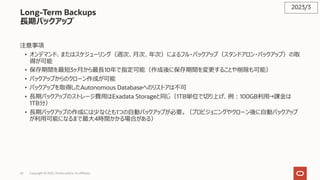 42 Copyright © 2023, Oracle and/or its affiliates
Long-Term Backups
⻑期バックアップ
注意事項
• オンデマンド、またはスケジューリング（週次、⽉次、年次）によるフル・バックアップ（スタンドアロン・バックアップ）の取
得が可能
• 保存期間を最短3ヶ⽉から最⻑10年で指定可能（作成後に保存期間を変更することや削除も可能）
• バックアップからのクローン作成が可能
• バックアップを取得したAutonomous Databaseへのリストアは不可
• ⻑期バックアップのストレージ費⽤はExadata Storageと同じ（1TB単位で切り上げ、例︓100GB利⽤→課⾦は
1TB分）
• ⻑期バックアップの作成には少なくとも1つの⾃動バックアップが必要。（プロビジョニングやクローン後に⾃動バックアップ
が利⽤可能になるまで最⼤4時間かかる場合がある）
2023/3
 