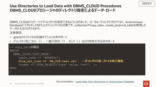 43 Copyright © 2023, Oracle and/or its affiliates
Use Directories to Load Data with DBMS_CLOUD Procedures
DBMS_CLOUDプロシージャのディレクトリ指定によるデータ・ロード
DBMS_CLOUDパッケージでディレクトリを指定できるようになりました。 ローカル・ディレクトリだけでなく、Autonomous
DatabaseにアタッチしたNFS上のディレクトリも対象です。collectionやcopy_data、create_external_tableを使⽤した
データの⼊出⼒ができます。
注意事項
• gzipなどのファイルの圧縮オプションは未サポート
• ディレクトリ名にコロン（:）、⼀重引⽤符（'）、カンマ（,）などの特殊⽂字は未サポート
2023/3
Documentation : Load Data from Directories in Autonomous Database
-- copy_dataの場合
BEGIN
DBMS_CLOUD.COPY_DATA(
table_name => 'HRDATA1',
file_uri_list => 'HR_DIR:test.csv', --ディレクトリ名:ファイル名で指定
format => JSON_OBJECT('type' value 'csv') );
END;
/
 