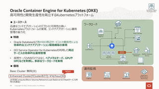 Oracle Container Engine for Kubernetes (OKE)
■ ユースケース
迅速なコンテナプリケーションのデプロイと可⽤性の⾼い
Kubernetesプラットフォームの実現、コンテナアプリケーション運⽤
管理の省⼒化
■ 特徴
• Oracle Databaseなど他のOCI周辺サービスとの親和性による
効率的なコンテナアプリケーション環境構築の実現
• OCI Service Operator for Kubernetesを利⽤した周辺
サービスの効率的な運⽤管理
• 仮想サーバ(VM)だけではなく、ベアメタルサーバ、GPUや
HPCなどを利⽤し、多彩なワークロードを実現
■ 価格
Basic Cluster: 無料(※)
Enhanced Cluster(1Clusterあたり): ¥14/hour(※)
(※別途Compute/Block Volume/Network/Load BalancerなどのIaaSサービス)利
⽤分を課⾦)
48 Copyright © 2023, Oracle and/or its affiliates
⾼可⽤性と開発⽣産性を両⽴するKubernetesプラットフォーム
Service
Operator
Autonomous
Database
Object Storage
Container Engine
For Kubernetes
Container Engine
For Kubernetes
Virtual
Machine
Container
Registry
Functions
MySQL Database
Service
OCI-DevOps
Streaming
Load Balancer
ワークロード
運⽤監視
Logging Monitoring
Application
Performance
Monitoring
Notifications
NEW!!
 