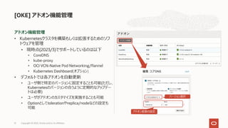 アドオン機能管理
• Kubernetesクラスタを構築もしくは拡張するためのソフ
トウェアを管理
• 現時点(2023/3)でサポートしているのは以下
• CoreDNS
• kube-proxy
• OCI VCN-Native Pod Networking/flannel
• Kubernetes Dashboard(オプション)
• デフォルトでは各アドオンを⾃動更新
• ユーザ側で特定のバージョンに固定することも可能(ただし、
Kubernetesのバージョンの合うように定期的なアップデー
トは必要)
• ユーザがアドオンのカスタマイズを実施することも可能
• Optionとしてtolerationやreplica/nodeなどの設定も
可能
[OKE] アドオン機能管理
Copyright © 2023, Oracle and/or its affiliates
51
バージョン選択
アドオン変数の設定
 
