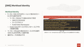 Workload Identity
• ワークロードIDに対するポリシーによって他のOCIリソー
スに対する操作を許可
• ワークロードIDは以下の組み合わせで特定
• OKEクラスタのOCID
• サービスアカウント
• Kubernetes Namespace
• Kubernetesのサービスアカウントをベースにアクセ
ス制御を実施
• ワークロード(Pod)から他のOCIリソースに対する操作
はOCI Auditを利⽤して追跡可能
• 動的グループの利⽤は不可
[OKE] Workload Identity
Copyright © 2023, Oracle and/or its affiliates
52
Allow any-user to manage objects in tenancy where all
{ request.principal.type = 'workload',
request.principal.namespace = 'Finance',
request.principal.service_account =
'FinanceServiceAccount', request.principal.cluster_id =
'ocid1.cluster.oc1.iad.aaaaaaaaaf______jrd'}
ポリシー例
(特定のワークロード(Pod)からOCI Object Storageに対する全権限を許可する場合)
Kubernetes Namespaceやサービスアカウントは事前に作成する必要あり
 