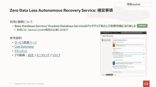 Zero Data Loss Autonomous Recovery Service: 補⾜事項
利⽤と展開について
• Base Database Service/ Exadata Database Serviceのバックアップ先として利⽤可能になりました
• 利⽤には、Service Limitの解除が必要になります
参考資料
• サービス概要ページ
• Cost Estimator
• ドキュメント
• デモ動画︓設定 / モニタリング / リストア
Copyright © 2023, Oracle and/or its affiliates
6
情報Update
UPDATE
 