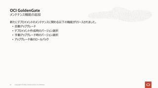 メンテナンス機能の追加
新たにデプロイメントのメンテナンスに関わる以下の機能がリリースされました。
• ⾃動アップグレード
• デプロイメント作成時のバージョン選択
• ⼿動アップグレード時のバージョン選択
• アップグレード後のロールバック
OCI GoldenGate
Copyright © 2023, Oracle and/or its affiliates
61
 