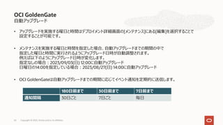 ⾃動アップグレード
• アップグレードを実施する曜⽇と時間はデプロイメント詳細画⾯の[メンテナンス]にある[編集]を選択することで
設定することが可能です。
• メンテナンスを実施する曜⽇と時間を指定した場合、⾃動アップグレードまでの期間の中で
指定した曜⽇と時間に実⾏されるようにアップグレード⽇時が⾃動調整されます。
例えば以下のようにアップグレード⽇時が変化します。
指定なしの場合︓2023/09/03(⽇) 12:00に⾃動アップグレード
⽇曜⽇の14:00を指定している場合︓2023/08/27(⽇) 14:00に⾃動アップグレード
• OCI GoldenGateは⾃動アップグレードまでの期間に応じてイベント通知を定期的に送信します。
OCI GoldenGate
Copyright © 2023, Oracle and/or its affiliates
63
180⽇前まで 30⽇前まで 7⽇前まで
通知間隔 30⽇ごと 7⽇ごと 毎⽇
 