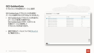 デプロイメント作成時のバージョン選択
OCI GoldenGate デプロイメントの作成時に
バージョンを選択することができるようになりました。
• OCI GoldenGate デプロイメントの作成中に
[バージョンの変更] を選択すると、
OCI GoldenGate のサポートされている
任意のバージョンを使⽤して
デプロイメントを作成できます。
• 選択可能なバージョンについてはドキュメント
をご確認ください。
OCI GoldenGate
Copyright © 2023, Oracle and/or its affiliates
64
 
