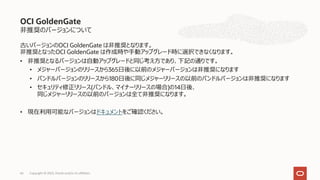 ⾮推奨のバージョンについて
古いバージョンのOCI GoldenGate は⾮推奨となります。
⾮推奨となったOCI GoldenGate は作成時や⼿動アップグレード時に選択できなくなります。
• ⾮推奨となるバージョンは⾃動アップグレードと同じ考え⽅であり、下記の通りです。
• メジャーバージョンのリリースから365⽇後に以前のメジャーバージョンは⾮推奨になります
• バンドルバージョンのリリースから180⽇後に同じメジャーリリースの以前のバンドルバージョンは⾮推奨になります
• セキュリティ修正リリース(バンドル、マイナーリリースの場合)の14⽇後、
同じメジャーリリースの以前のバージョンは全て⾮推奨になります。
• 現在利⽤可能なバージョンはドキュメントをご確認ください。
OCI GoldenGate
Copyright © 2023, Oracle and/or its affiliates
66
 