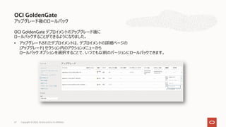 アップグレード後のロールバック
OCI GoldenGate デプロイメントのアップグレード後に
ロールバックすることができるようになりました。
• アップグレードされたデプロイメントは、デプロイメントの詳細ページの
[アップグレード] セクション内のアクションメニューから
ロールバック オプションを選択することで、いつでも以前のバージョンにロールバックできます。
OCI GoldenGate
Copyright © 2023, Oracle and/or its affiliates
67
 