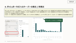 73
4. ダッシュボードのフィルター・バーの表⽰ / ⾮表⽰
Copyright © 2023, Oracle and/or its affiliates
ダッシュボードのフィルター・バーを表⽰して、ユーザーがプレビュー中またはダッシュボードを開いたときにフィルター値を表⽰または設定および変更できるようにする
ことができます。ユーザーに特定のデータを表⽰し、フィルターを追加したり、フィルター値を変更したり、フィルター値を表⽰したりできないようにする場合は、
フィルター・バーを⾮表⽰にすることができます。
フィルター バーの表⽰がオンに設定されている場合、フル・インタラクティブを使⽤して、ユーザーがダッシュボード ・フィルター・バーを操作する⽅法を制御できます。
ダッシュボード・フィルタ・バーが⾮表⽰
2023/3
 
