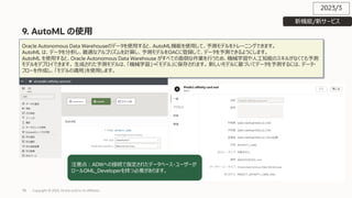 78
9. AutoML の使⽤
Copyright © 2023, Oracle and/or its affiliates
Oracle Autonomous Data Warehouseのデータを使⽤すると、AutoML機能を使⽤して、予測モデルをトレーニングできます。
AutoML は、データを分析し、最適なアルゴリズムを計算し、予測モデルをOACに登録して、データを予測できるようにします。
AutoML を使⽤すると、Oracle Autonomous Data Warehouse がすべての⾯倒な作業を⾏うため、機械学習や⼈⼯知能のスキルがなくても予測
モデルをデプロイできます。 ⽣成された予測モデルは、「機械学習」→「モデル」に保存されます。 新しいモデルに基づいてデータを予測するには、データ・
フローを作成し、「モデルの適⽤」を使⽤します。
注意点︓ADWへの接続で指定されたデータベース・ユーザーが
ロールOML_Developerを持つ必要があります。
2023/3
新機能/新サービス
 